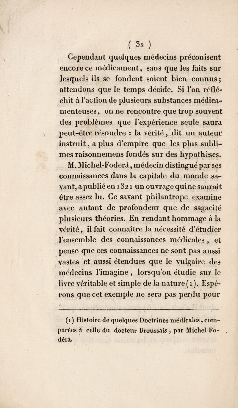 Cependant quelques médecins préconisent encore ce médicament, sans que les faits sur lesquels ils se fondent soient bien connus ; attendons que le temps décide. Si Ton réflé¬ chit à l'action de plusieurs substances médica¬ menteuses , on ne rencontre que trop souvent des problèmes que l'expérience seule saura peut-être résoudre : la vérité, dit un auteur instruit, a plus d’empire que les plus subli¬ mes raisonnemens fondés sur des hypothèses. M. Michel-Foderà, médecin distingué par ses connaissances dans la capitale du monde sa¬ vant, a publié en 1821 un ouvrage qui ne saurait être assez lu. Ce savant philantrope examine avec autant de profondeur que de sagacité plusieurs théories. En rendant hommage à la vérité, il fait connaître la nécessité d etudier l’ensemble des connaissances médicales , et pense que ces connaissances ne sont pas aussi vastes et aussi étendues que le vulgaire des médecins l’imagine , lorsqu’on étudie sur le livre véritable et simple de la nature (1 ). Espé¬ rons que cet exemple ne sera pas perdu pour (1) Histoire de quelques Doctrines médicales, com¬ parées à celle du docteur Broussais , par Michel Fo- , dérà.