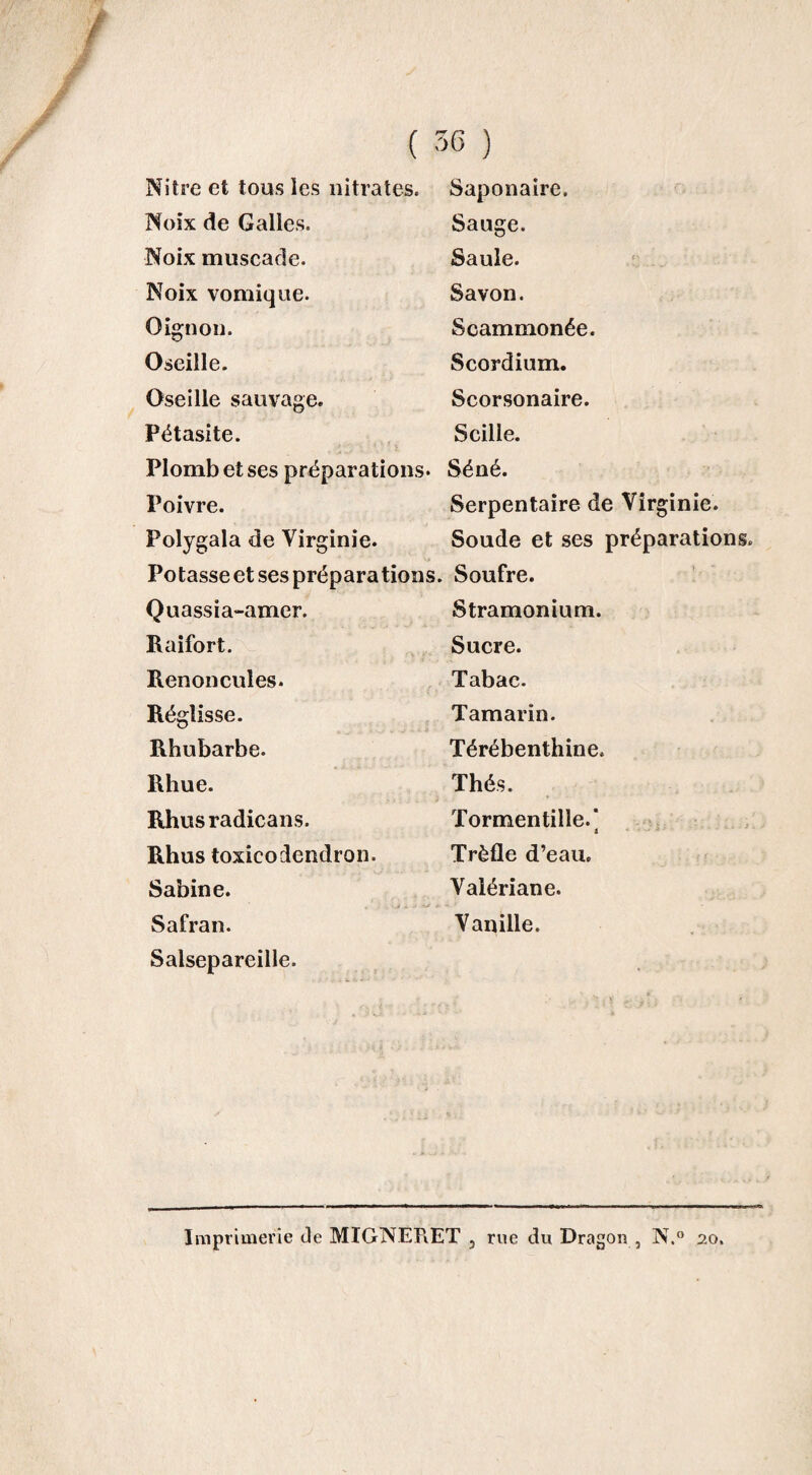 Nitre et tous les nitrates. Saponaire. Noix de Galles. Sauge. Noix muscade. Saule. Noix vomique. Savon. Oignon. Scammonée. Oseille. Scordium. Oseille sauvage. Scorsonaire. Pétasite. Scille. Plomb et ses préparations. Séné. Poivre. Serpentaire de Virginie. Polygala de Virginie. Soude et ses préparations Potasse et ses préparations. Soufre. Quassia-amer. Stramonium. Raifort. Sucre. Renoncules. Tabac. Réglisse. Tamarin. Rhubarbe. Térébenthine. Rhue. Thés. Rhusradicans. Tormentille.' 4 Rhus toxicodendron. Trèfle d’eau. Sabine. Valériane. Safran. Vanille. Salsepareille. Imprimerie de MIGNËRET , rue du Dragon , N.° 20.