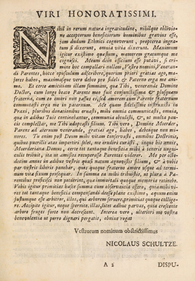 VIRI HONORATISSIMI, ihil in rerum natura ingratitudine, nihil que oblivio* ne acceptorum beneficiorum hominibus gravius ejfe9 jam dudum Ethnici cognoverunt , propterea ingra* tum (i dixerunt, omnia vitia dixerunt. Maximum igitur exiftimo quafium^ memorem gratumque me cognofii. Meum dein officium ejfe putavi, fieri* mine hoc compellari nollem, Veftro nomini}Vener an* di Parentesyhocce opufculum adfcribere,quorum priori gratias agotmd* fores habeo 5 maximafque vero debeo pro fideli er Paterno erga me ani¬ mo, Et certe amicitiam illam fummam, quot Tibi, venerande Domine Doblor, cum longe beato Parente meo fuit conjunflijfima £r plufquam fraterna, cum eo emori non pajfus es,fid amorem cum Parente fraternum commutafti erga me in paternum, Me quam fideliffrme infiruxifi in Praxi, plurtbus donationibus ornafli, mihi omnia communicafli > omnia% qua in adibus luis continebantur, communia obtuliJUs ut multa pau¬ cis complettar, me Tibi adoptaftifilium. libi vero 9 Domine Moerder 9 Parens ad aternum venerande, gratias ago, habeo , debeo que non mi* nores. Tu enim poli Deum mihi vitam Confirvafli , omnibus DoBrinis9 quibus puerilis at as impertiri filet, me erudiri curafii , inque his annis % Moerderiana Domus, certe tot tantaque beneficia mihi a teneris ungui¬ culis tribuit, ita ut amifios recuperajfe Parentes viderer. Me per 0B0- decim annos in adibus veflris quafi natum agnovifiis filium 9 Cr k vobis par veflris liberis ponebar, quos quoque fraterno amore ufque ad termi¬ num vita fixum profiquar. In fumma ea mihi trihuifiis, ut plura d Pa¬ rentibus proficifci non potuerint, qua immortali quoque memoria retinebo. Vobis igitur primitias hafie fumma cum obfervantia oflero, quia mihi vi¬ res tot tantaque beneficia compenfandi de ejfe plane exiflimo5 a quum enim juflumque ejje arbitror, illos, qui arborem [eruereprimitias quoque collige¬ re. Accipite igitur, neque [pernite, illas flicet adhuc parvas, quia crefienic arbore fruges forte non decrefcent. Interea vero , ulteriori me veflm benevolentia ut porro dignari pergatis, obnixe rogat • . - *•; ; L i-.' •/ r, ’ I r' •? > Vcftrorum nominum obftridiiTmiiis NICOLAUS SCHULTZE. A i BISPU-