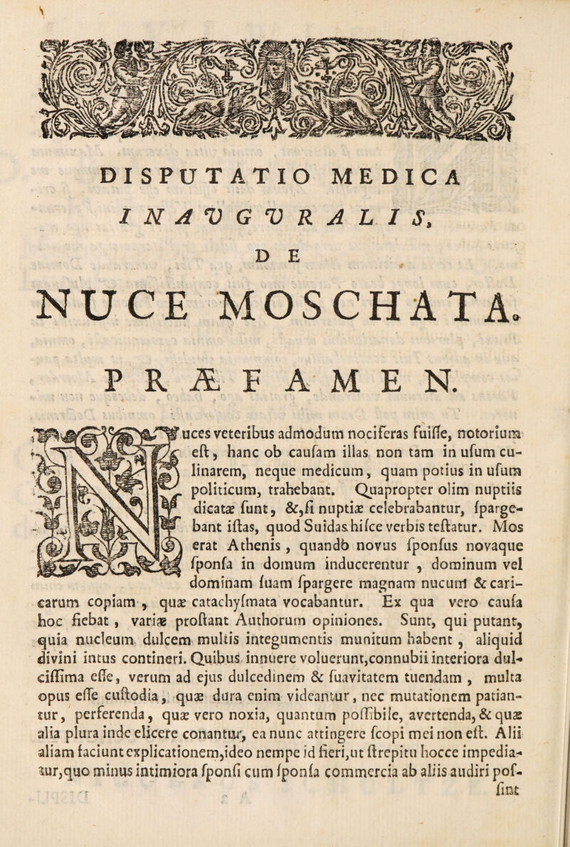 \ DISPUTATIO MEDICA 1 N A V G V R A L I S, D E NUCE MOSCHATA. PRAFAMEN. ices veteribus admodum nociferas fuifle, notorium eft , hanc ob caufam illas non tam in ufum cu- linarem, neque medicum, quam potius in ufum politicum, trahebant. Quapropter olim nuptiis dicata; funt, &,fi nuptia; celebrabantur, fpargc- bant iftas, quod Suida&hifce verbis teftatur. Mos erat Athenis, quandb novus fponfus novaque fponfa in domum inducerentur , dominum vel dominam fuam fpargere magnam nucum & Cari¬ carum copiam , qua; catachyfmata vocabantur. Ex qua vero caufa hoc fiebat , variae proflant Authorum opiniones. Sunt, qui putant, quia nucleum dulcem multis integumentis munitum habent , aliquid divini intus contineri. Quibus innuere voluerunt,connubii interiora dul- eiflima efie, verum ad ejus dulcedinem & fuavitatem tuendam , multa opus die cuftodia, quae dura enim videantur, nec mutationem patian¬ tur, perferenda, qua; vero noxia, quantum poffibile, avertenda,& quas alia plura inde elicere conantur, ea nunc attingere fcopi mei non eft. Alii aliam faciunt explicationem,ideo nempe id fieri,ut flrepitu hocce impedia¬ mur,quo minus intimiora fponfi cum fponfa commercia ab aliis audiri pof-