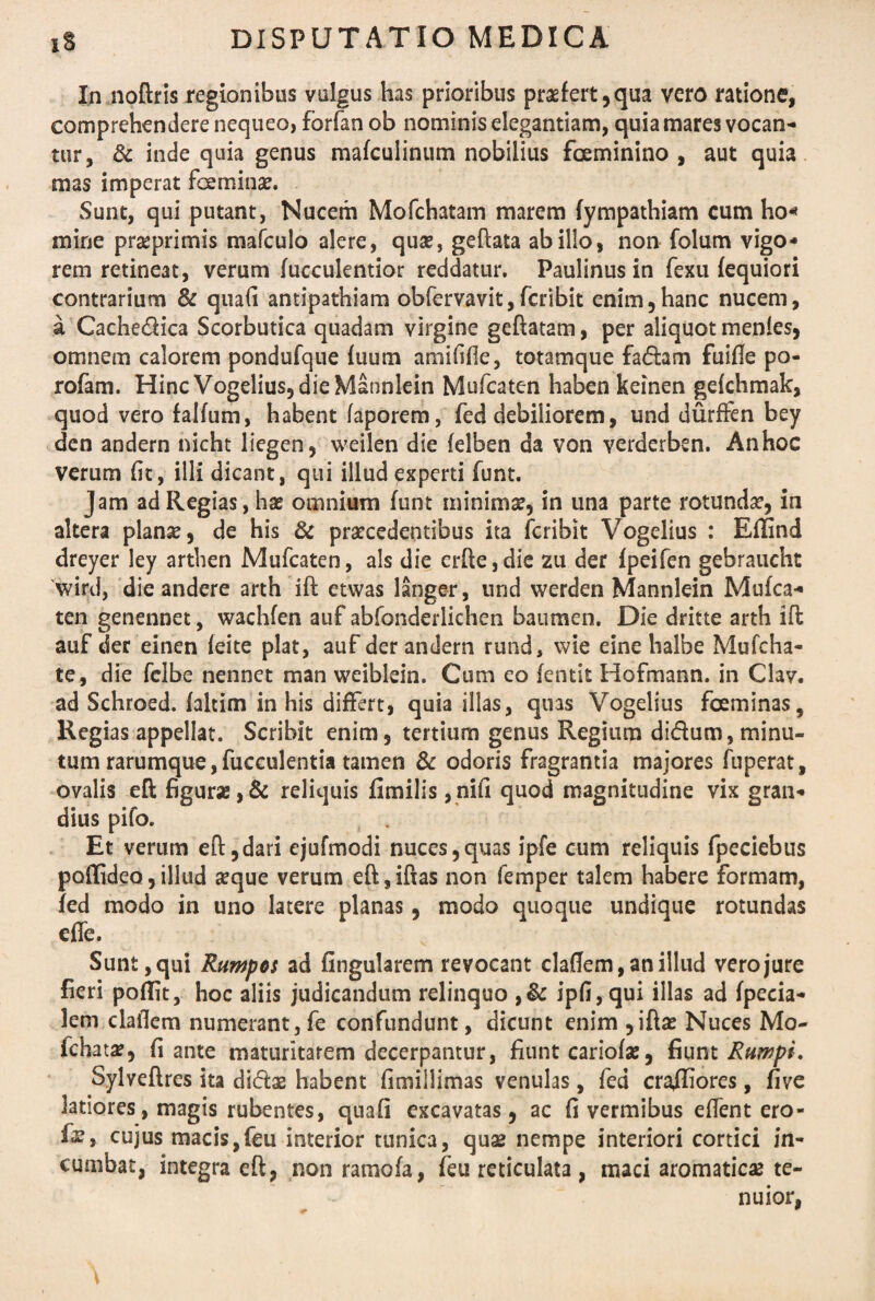 In noftris regionibus vulgus has prioribus praefert,qua vero ratione, comprehendere nequeo, fbrfan ob nominis elegantiam, quia mares vocan¬ tur, & inde quia genus mafculinum nobilius fceminino , aut quia mas imperat fceminae. Sunt, qui putant, Nucem Mofchatam marem fympathiam cum ho* mine praeprimis mafculo alere, quae, geftata ab illo, non folum vigo¬ rem retineat, verum fucculentior reddatur, Paulinus in fexu fequiori contrarium & quali antipathiam obfervavit,fcribit enim,hanc nucem, a Cachedica Scorbutica quadam virgine gcftatam, per aliquot menles, omnem calorem pondufque fuum amififle, totamque fadam fuifie po- rofam. Hinc Vogelius, die Mannlein Mufcaten haben keinen gefchmak, quod vero falfum, habent faporem, fed debiliorem, und durffen bey den andern nicht liegen, weilen die felben da von verderbsn. An hoc verum fit, illi dicant, qui illud experti funt. Jam ad Regias, has omnium funt minimas, in una parte rotundas, in altera planas, de his & praecedentibus ita fcribit Vogelius : Eflind dreyer ley arthen Mufcaten, ais die crfle,die zu der fpeifen gebraucht 'wird, die andere arth ift etwas langer, und werden Mannlein Mufca¬ ten genennet, wachfen auf abfonderlichen baumen. Die dritte arth ift auf der einen feite piat, auf der andern rund, wie eine balbe Mufcha- te, die fclbe nennet man weiblein. Cum eo fentit Hofmann. in Clav. ad Schroed. faltim in his differt, quia illas, quas Vogelius fceminas. Regias appellat. Scribit enim, tertium genus Regium didum, minu¬ tum rarumque,fucculentia tamen & odoris fragrantia majores fuperat, ovalis eft figur*, & reliquis fimilis ,nifi quod magnitudine vix gran¬ dius pifo. Et verum eft,dari ejufmodi nuces,quas ipfe cum reliquis fpeciebus poflideo,illud seque verum eft,iftas non femper talem habere formam, fed modo in uno latere planas, modo quoque undique rotundas effe. Sunt, qui Rumpos ad fingularem revocant cladem, an illud vero jure fieri poflit, hoc aliis judicandum relinquo ,& ipfi,qui illas ad fpecia- lem clailem numerant,fe confundunt, dicunt enim ,iftas Nuces Mo¬ le ha t se, fi ante maturitarem decerpantur, fiunt cariofas, fiunt Rumpi. Sylveftres ita didas habent fimillimas venulas, fed crafliores, five latiores, magis rubentes, quafi excavatas, ac fi vermibus edent ero- fx, cujus macis,feu interior tunica, quas nempe interiori cortici in¬ cumbat, integra eft, non rarnofa, feu reticulata, maci aromatica te¬ nuior,