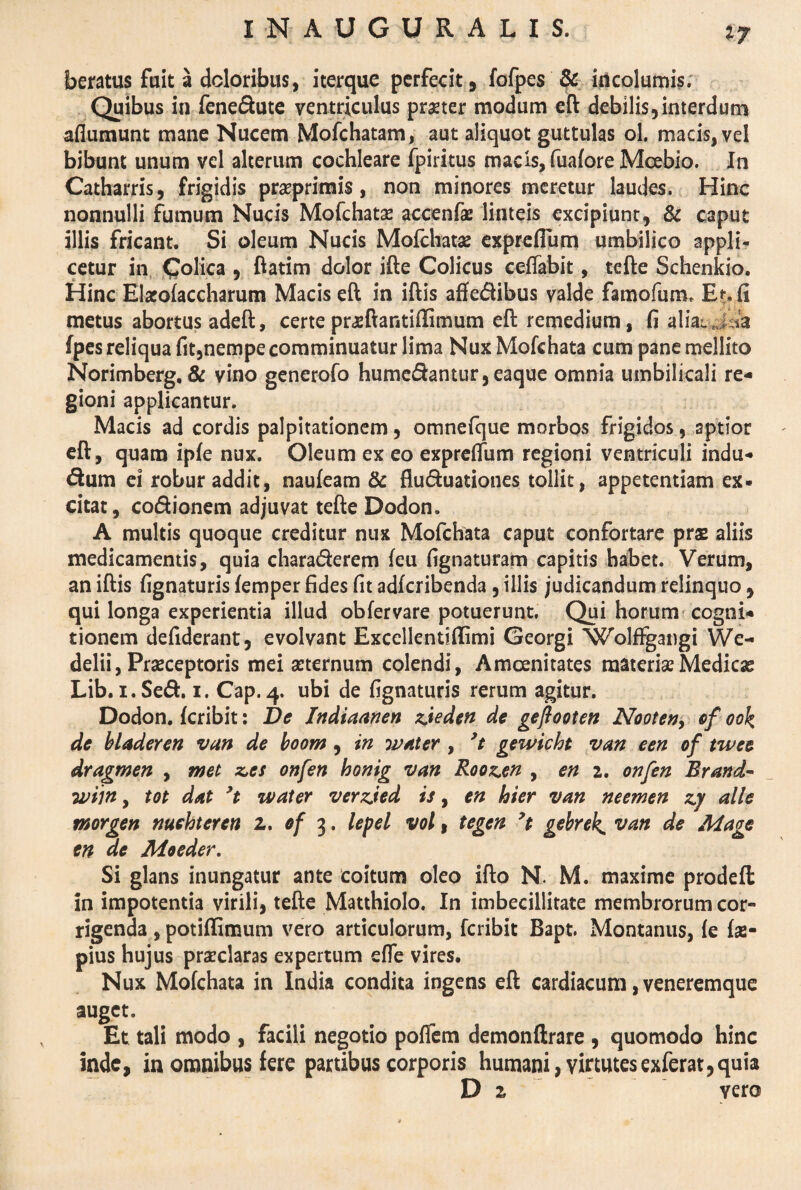 n beratus fuit a doloribus, iterque perfecit, fofpes & incolumis. Quibus in fene&ute ventriculus prster modum eft debilis,interdum aflumunt mane Nucem Mofchatam, aut aliquot guttulas ol. macis, vel bibunt unum vel alterum cochleare fpiritus macis, fuafore Mcebio. In Catharris, frigidis prasprimis, non minores meretur laudes. Hinc nonnulli fumum Nucis Mofchatae accenfae linteis excipiunt, & caput illis fricant. Si oleum Nucis Mofchata: exprcflum umbilico appli¬ cetur in Colica , ftatim dolor ifte Colicus ceifabit, tefte Schenkio. Hinc Elacolaccharum Macis eft in iftis affedibus valde famofum. Et. fi metus abortus adeft, certe pr^ftantiffimum eft remedium, fi alia^ j ia fpes reliqua fit,nempe comminuatur lima Nux Mofchata cum pane mellito Norimberg. & vino generofo humedantur,eaque omnia umbilicali re¬ gioni applicantur. Macis ad cordis palpitationem, omnefque morbos frigidos, aptior eft, quam ipfe nux. Oleum ex eo expreffum regioni ventriculi indu¬ tum ei robur addit, naufeam & flu&uationes tollit, appetentiam ex¬ citat, co&ionem adjuvat tefte Dodon. A multis quoque creditur nux Mofchata caput confortare prs aliis medicamentis, quia chara&erem leu fignaturam capitis habet. Verum, an iftis lignaturis femper fides fit adfcribenda, illis judicandum relinquo, qui longa experientia illud obfervare potuerunt. Qui horum cogni¬ tionem defiderant, evolvant Excellenuflimi Georgi WolfFgangi We- delii, Praeceptoris mei aeternum colendi, Amoenitates materiae Medicas Lib. i.Sed. i. Cap.4. ubi de lignaturis rerum agitur. Dodon. fcribit: De Indiaanen zieden de gejlooten Nooten, of ook de bladeren van de boom, in Witter , ’t gewicht van een of twee dragmen , met z*es onfen honig van Roozen , en 2. onfen Brartd- wiin y tot dat 9t water verzjed is, en hier van neemen zy alie rnorgen nuehteren z. of 3. lepel vol, tegen 7t gebrek, van de Mage en de Moeder. Si glans inungatur ante coitum oleo ifto N. M. maxime prodeft in impotentia virili, tefte Matthiolo. In imbecillitate membrorum cor*» rigenda , potillimum vero articulorum, fcribit Bapt. Montanus, le fas- pius hujus praeclaras expertum elfe vires. Nux Mofchata in India condita ingens eft cardiacum, veneremque auget. Et tali modo , facili negotio polfem demonftrare , quomodo hinc inde, in omnibus fere partibus corporis humani, vir tutes exferat, quia D 2 vero