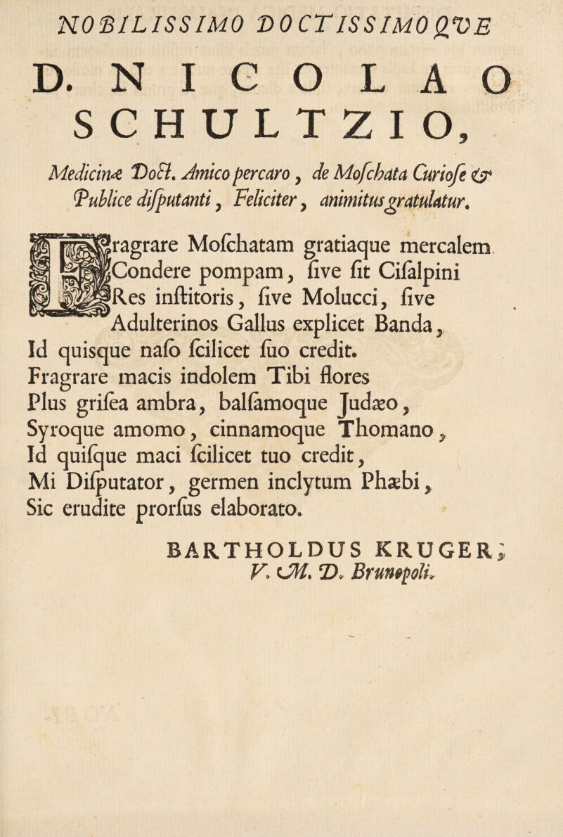 NOBILISSIMO BOCTISSIMOQVB D. N I e O L A O SCHULTZIO, Medicini 'Docl. Jmico percaro, de Mofcbata Curiofe <£r (publice difputanti, Feliciter, animitusgratulatur. Iragrare Molchatam gratiaque mercalem [Condere pompam, live fit Cilalpini 'Res inftitoris, five Molucci, five Adulterinos Gallus explicet Banda, Id quisque nalo lcilicet luo credit. Fragrare macis indolem Tibi flores Plus grilea ambra, ballamoque Judazo, Syroque amomo, cinnamoque Thomano, Id quilque maci lcilicet tuo credit. Mi Dilputator, germen inclytum Phsbi, Sic erudite prorlus elaborato. BARTHOLDUSKRUGER;