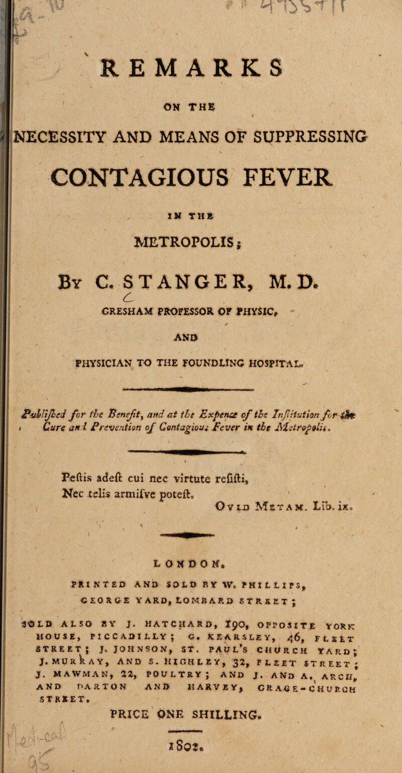 REMARKS - I ON THE NECESSITY AND MEANS OF SUPPRESSING CONTAGIOUS FEVER METROPOLIS j By C. STANGER, M. D. c GRESHAM PROFESSOR OF PHYSIC, AND PHYSICIAN TO THE FOUNDLING HOSPITAL, £uhiijhed for the Benefit^ and at the Expense of the Infiitution for iM , Cure and Prevention of Contagious Fever in the Metropolis. m 1 1 ———B—— «. Pedis adeft cui nec virtute refifti, Nec telis armifve poteft, Ovia Mstam. Lib, ix. V X , —II LONDON, PRINTED AND SOLD BY W, PHILLIPS, GEORGE YARD, LOMBARD STREET; S^DLD ALSO BY J. HATCHARD, X90, OPPOSITE YORK HOUSE, PICCADILLY; G. KEARSLEY, 46, FLEET street; j, Johnson, sr. Paul’s church yard; J. MU R k A Y, AND S . H I OH L E Y , 32, FLEET STREET' J. MAWMAK, 22, POULTRY; AND J. AND A. ARCH* AND PARTON AND HARVEY, GRAGE-CHURGK STREET. PRICE ONE SHILLING,