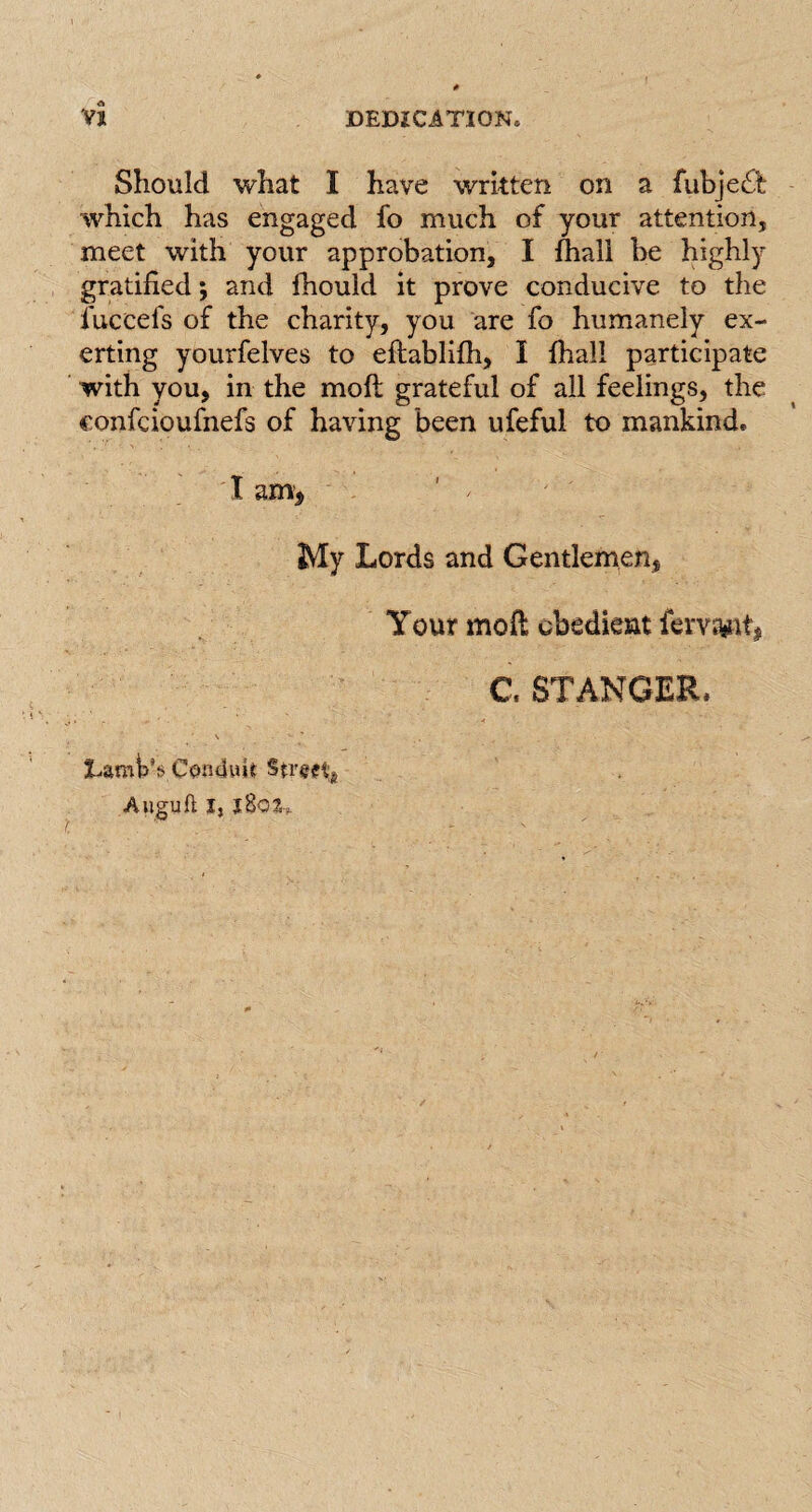 Should what I have written on a fubje£t which has engaged fo much of your attention, meet with your approbation, I fhall be highly gratified; and fhould it prove conducive to the fuccefs of the charity, you are fo humanely ex¬ erting yourfelves to efhblifh, I {hall participate with you, in the moft grateful of all feelings, the confcioufnefs of having been ufeful to mankind. I am, ' / My Lords and Gentlemen, Your mofi obedient fervs&it, C. ST ANGER* Lamp’s Condwi* Stmt* Auguft J,