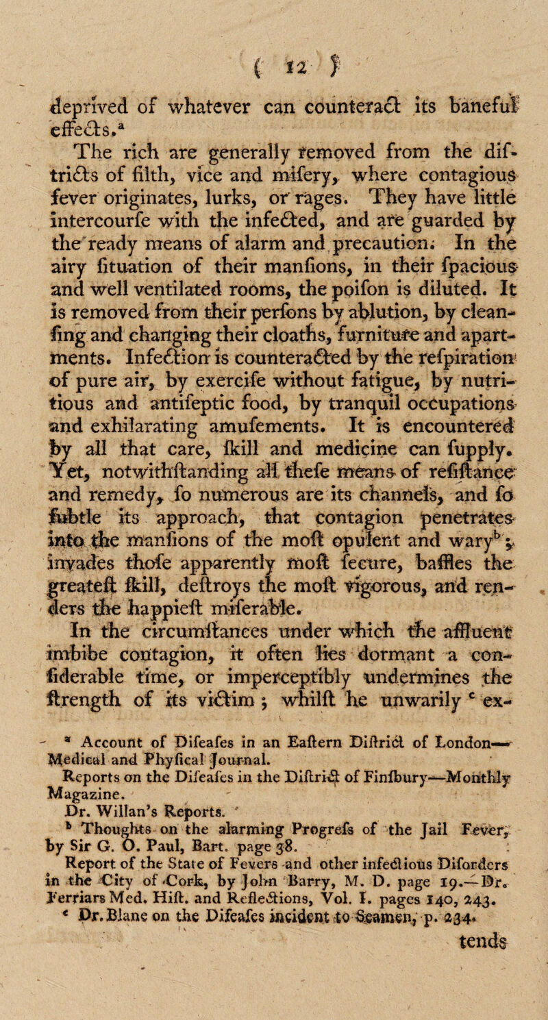 deprived of whatever can counteract its baneful effects.a The rich are generally removed from the dif- tridls of filth, vice and mifery, where contagious fever originates, lurks, or'rages. They have little intercourfe with the infedted, and are guarded by the ready means of alarm and precaution; In the airy fituation of their manfions, in their fpacious and well ventilated rooms, the poifon is diluted. It is removed from their perfcns by ablution, by clean- ling and changing their cloaths, furniture and apart¬ ments. Infection- is counteradled by the refpiration of pure air, by exercife without fatigue, by nutri¬ tious and antifeptic food, by tranquil occupations and exhilarating amufements. It is encountered by all that care, fkill and medicine can fupply. Yet, notwithstanding all thefe means of refinance and remedy, fo numerous are its channels, and fo fubtle its approach, that contagion penetrates into the manfions of the moft opulent and waryb ^ invades thofe apparently moft fecure, baffles the greateft fkill, deftroys the moft vigorous, and ren¬ ders the happieft miferable. In the circumftanees under which the affluent imbibe contagion, it often lies dormant a con¬ siderable time, or imperceptibly undermines the ftrength of its vidtim 5 whilft he unwarily c ex- a Account of Difeafes in an Eaftern Diftricl of London- Medical and Phyfical Journal. Reports on the Difeafes in the Diftridt of Finlbury—Monthly Magazine. Dr. Willan’s Reports. ' 1 Thoughts on the alarming Progrefs of the Jail Fever, by Sir G. O. Paul, Bart, page 38. Report of the State of Fevers and other infe&ious Difordcrs in the City of -Cork, by John Barry, M. D. page 19.-—Dr. Ferfiars Med. Hift. and Reflections, Vol. I. pages I40, 243. * Dr.Blane on the Difeafes incident to Seamen, p. 234* tends