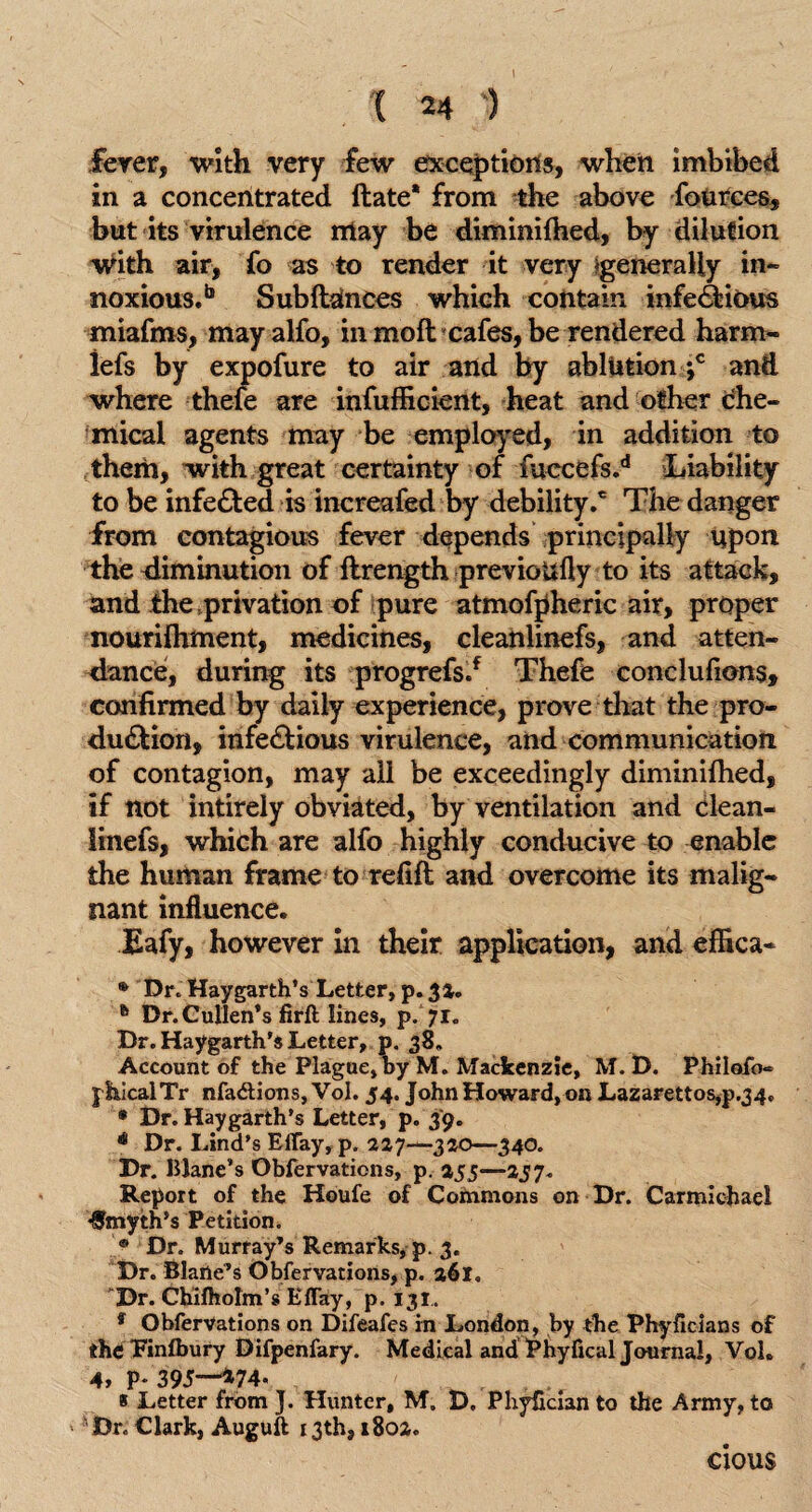 fever, with very few exceptions, when imbibed in a concentrated Hate* from the above fources, but its virulence may be diminilhed, by dilution with air, fo as to render it very ^generally in¬ noxious.18 SubftUnces which contain infectious miafms, may alfo, in moft cafes, be rendered harm- iefs by expofure to air and by ablution ‘,c and where thefe are infufficient, heat and other che¬ mical agents may be employed, in addition to them, with great certainty of fuccefs.d Liability to be infected is increafed by debility.c The danger from contagious fever depends principally upon the diminution of flrength previoufly to its attack, and the .privation of pure atmofpheric air, proper nourilhment, medicines, cleanlinefs, and atten¬ dance, during its progrefs.f Thefe conclusions, confirmed by daily experience, prove that the pro¬ duction, infectious virulence, and communication of contagion, may all be exceedingly diminilhed, if not intirely obviated, by ventilation and clean¬ linefs, which are alfo highly conducive to enable the human frame to refill and overcome its malig¬ nant influence. Eafy, however in their application, and effica- ® Dr. Haygarth’s Letter, p. 32. h Dr. Cullen’s firft lines, p. 71. Dr. Haygarth's Letter, p. 38. Account of the Plague, oy M. Mackenzie, M. D. Philofo- j hicalTr nfadtions, Vol. 54. John Howard, on Lazarettos,p.34, • Dr. Haygarth’s Letter, p. 3*9. ** Dr. Lind’s Effay, p. 227—300—340. Dr. Wane’s Obfervations, p. 255—257. Report of the Houfe of Commons on Dr. Carmichael Smyth’s Petition. ® Dr. Murray’s Remarks, p. 3. Dr. Blane’s Obfervations, p. 261, ”Dr. Chilholm’s Effay, p. 131. 9 Obfervations on Difeafes in London, by the Phylicians of the ‘Finfbury Difpenfary. Medical and Phyfical Journal, Vol. 4, P* 39J—*74* « Letter from J. Hunter, M. D. PhyEcian to the Army, to > Dr. Clark, Auguft 13th, 1802. clous