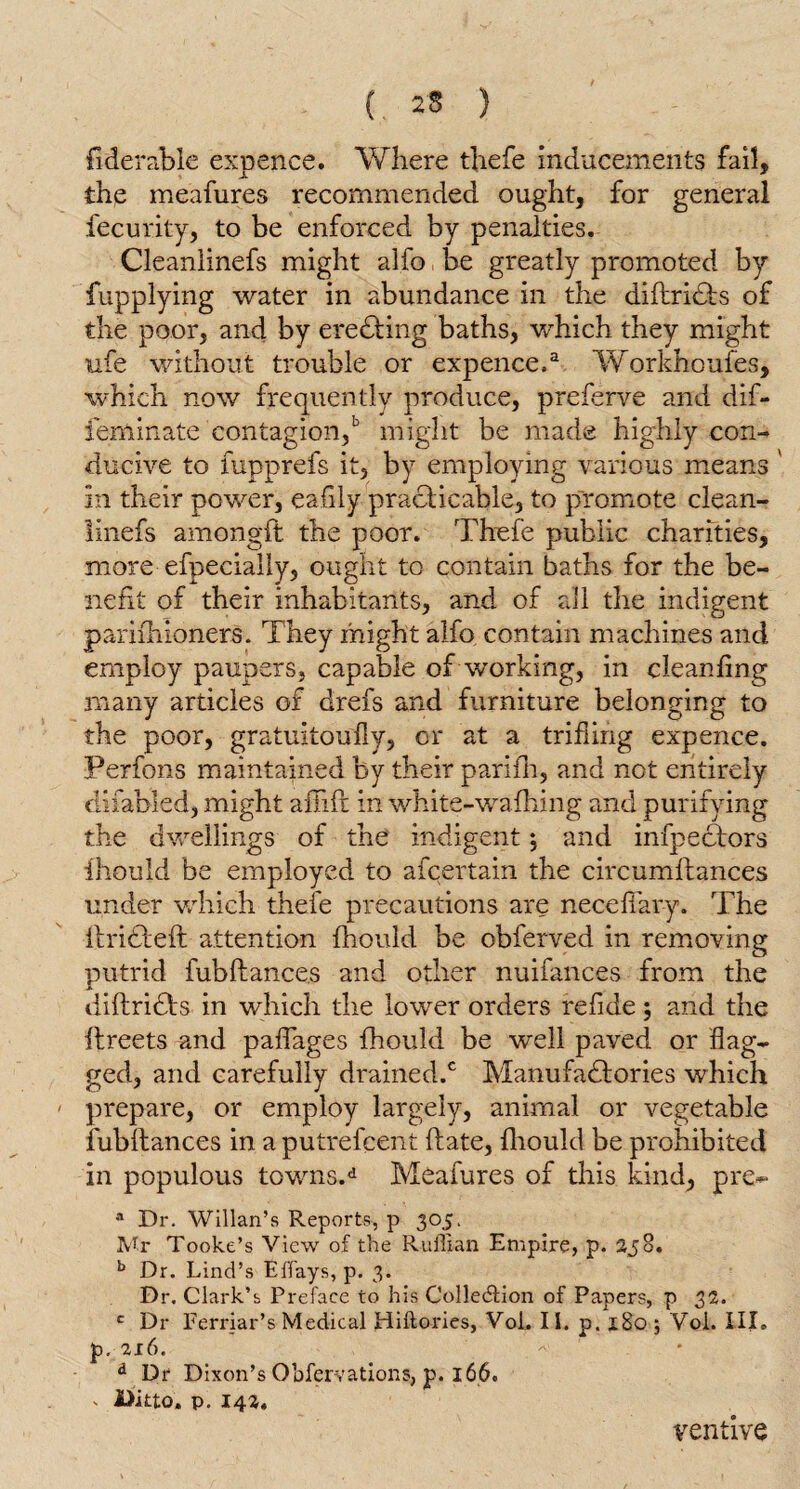 (. 2* ) fiderable expence. Where thefe inducements fail, the meafures recommended ought, for general fecurity, to be enforced by penalties. Cleanlinefs might alfo be greatly promoted by fupplying water in abundance in the difiridts of the poor, and by eredting baths, which they might ufe without trouble or expence.a Workhoufes, which now frequently produce, preferve and dif- feminate contagion/ might be made highly con¬ ducive to fupprefs it, by employing various means ' in their power, eafily practicable, to promote clean¬ linefs amongft the poor. Thefe public charities, more efpecially, ought to contain baths for the be¬ nefit of their inhabitants, and of all the indigent pariihioners. They might alfo contain machines and employ paupers, capable of working, in cleanfing many articles of drefs and furniture belonging to the poor, gratuitoufly, or at a trifling expence. Perfons maintained by their parifh, and not entirely difabled, might aflifi in white-wafhing and purifying the dwellings of the indigent ; and infpedtors fhould be employed to afcertain the circumftances under which thefe precautions are necefiary. The ilridleft attention fhould be obferved in removing putrid fubftances and other nuifances from the diftridls in which the lower orders refide; and the ftreets and paflages fhould be well paved or flag¬ ged, and carefully drained.0 Manufactories which prepare, or employ largely, animal or vegetable fubltances in a putrefcent ftate, fhould be prohibited in populous towns,d Meafures of this kind, pre*> a Dr. Willan’s Reports, p 305. Mr Tooke’s View of the Ruffian Empire, p. 238. b Dr. Lind’s E flays, p. 3. Dr. Clark’s Preface to his Collection of Papers, p 32. c Dr Ferriar’s Medical Hiftories, VoL II. p. x8o ; Voi. III. p. 216. d Dr Dixon’s Observations, p. 166. ' Ditto, p. 142, ventive