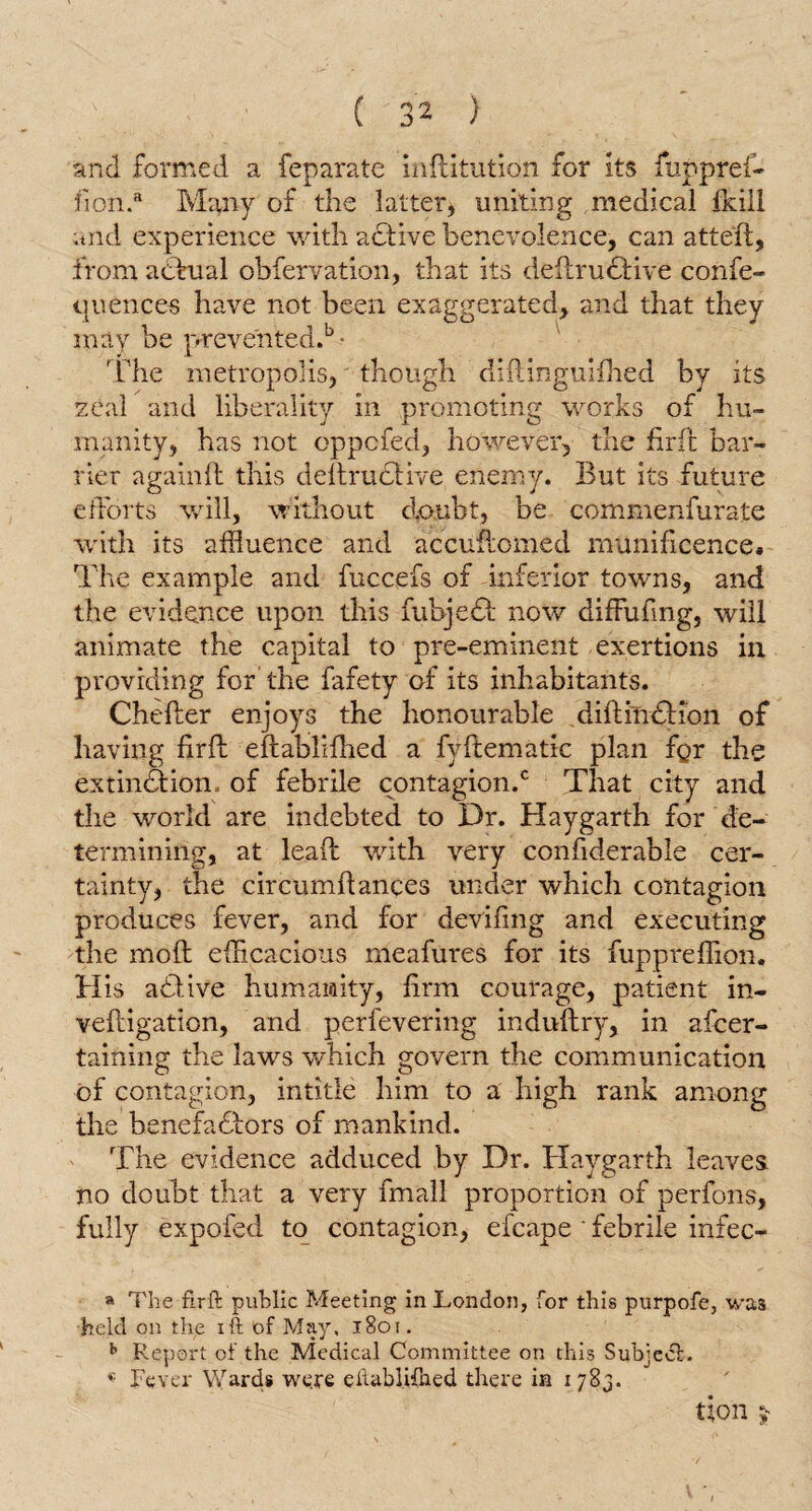 and formed a feparate inftitution for its fuppref- fion.a Many of the latter, uniting medical Ikill and experience with active benevolence, can atteft, from actual obfervation, that its deftruCtive confe- quence-s have not been exaggerated, and that they may be prevented.b - The metropolis, though diftinguifhed by its zeal and liberality in promoting works of hu¬ manity, has not oppcled, however, the fir ft; bar¬ rier again ft this deltructive enemy. But its future efforts will, without doubt, be commenfurate with its affluence and accuftomed munificence. The example and fuccefs of -inferior towns, and the evidence upon this fubjeCt now diffufmg, will animate the capital to pre-eminent exertions in providing for the fafety of its inhabitants. Chefter enjoys the honourable diftirnSHon of having firfb eftabliflied a fyllematic plan fgr the extinction, of febrile contagion.0 That city and the world are indebted to Dr. Haygarth for de¬ termining, at lead: with very confiderable cer¬ tainty, the circumltances under which contagion produces fever, and for deviling and executing the molt efficacious meafures for its fuppreffion. His afflive humanity, lirm courage, patient in- veltigation, and perfevering indultry, in afcer- taining the laws which govern the communication of contagion, intitle him to a high rank among the benefactors of mankind. The evidence adduced by Dr. Haygarth leaves no doubt that a very fmall proportion of perfons, fully expofed to contagion, efcape ' febrile infec- » The flrft public Meeting in London, for this purpofe, was held on the ift of May, 1801. h Report of the Medical Committee on this Subject. Fever Wards were eilablifned there in 1783. Uon £