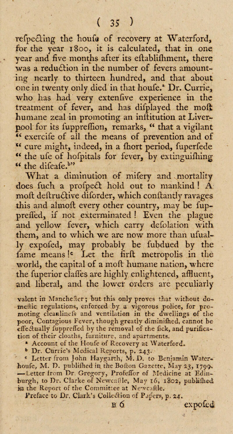 refpecKng the houfe of recovery at Waterford, for the year 1800, it is calculated, that in one year and five months after its eftablifhment, there was a reduction in the number of fevers amount¬ ing nearly to thirteen hundred, and that about one in twenty only died in that houfe.3 Dr. Currie, who has had very extenfive experience in the treatment of fever, and has difplayed the moli humane zeal in promoting an inllitution at Liver¬ pool for its fupprefiion, remarks, (i that a vigilant “ exercife of all the means of prevention and of 5£ cure might, indeed, in a fhort period, fuperfede <( the ufe of hofpitals for fever, by extinguifhing “ the difeafe.b” What a diminution of mifery and mortality does fuch a profpedl hold out to mankind ! A moil deftrudlive diforder, which conllantly ravages this and almolt every other country, may be fup- prelfed, if not exterminated ! Even the plague and yellow fever, which carry defolation with them, and to which we are now more than ufual- ly expofed, may probably be fubdued by the fame means !c Let the firfl metropolis in the world, the capital of a moll humane nation, where the fuperior daffes are highly enlightened, affluent, and liberal, and the lower orders are peculiarly valent in Manchefter; but this only proves that without do- meftic regulations, enforced by a vigorous police, for pro¬ moting clean line fs and ventilation in the dwellings of the poor, Contagious Fever, though greatly diminifhed, cannot be effectually fuppreiTed by the removal of the fick, and purifica¬ tion of their cloaths, furniture, and apartments. a Account of the Houfe of Recovery at Waterford. b Dr. Currie’s Medical Reports, p. 243. c Letter from John Haygarth, M. D. to Benjamin Water- houfe, M. D. published in the Bofton Gazette, May 23, 1799-. — Letter from Dr. Gregory, ProfefTor of Medicine at Edin¬ burgh, to Dr. Clarke of N'ewcafile, May 16, 1802, pubiilhed in the Report of the Committee at Newcaflle. Preface to Dr. Clark’s Collection of Papers, p. 24. b. <5 expofed