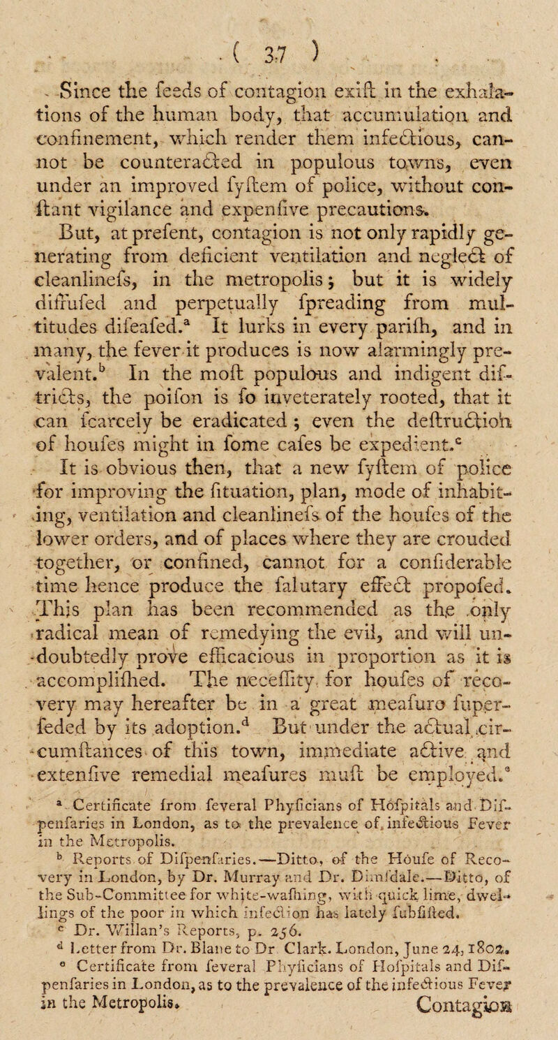 ■ ( 3:7 ) ■ - Since the feeds of contagion exift in the exhala¬ tions of the human body, that accumulation and confinement, which render them infectious, can¬ not be counteracted in populous towns, even under an improved fyltem of police, without con- ftant vigilance and expen five precautions. But, at prefent, contagion is not only rapidly ge¬ nerating from deficient ventilation and neglect of cleanlinefs, in the metropolisbut it is widely difiufed and perpetually fpreading from mul¬ titudes difeafed.a It lurks in every parifh, and in many, the fever it produces is now alarmingly pre¬ valent.b In the moft populous and indigent dis¬ tricts, the poifon is fo inveterately rooted, that it can fcarcely be eradicated ; even the deftrudlioh of houfes might in fome cafes be expedient.6 It is obvious then, that a new fyltem of police for improving the fituation, plan, mode of inhabit¬ ing, ventilation and cleanlinefs of the houfes of the lower orders, and of places where they are crouded together, or confined, cannot for a confiderable time hence produce the falutary effect propofed. This plan has been recommended as th,e .only radical mean of remedying the evil, and will un- -doubtedly prove efficacious in proportion as it is accomplifhed. The neceffity for houfes of reco¬ very may hereafter be in a great meafuro fuper- feded by its adoption.d But under the adtualcir- cumltances of this town, immediate adtive and extenfive remedial meafures mult be employed.9 a Certificate from feveral Phyficians of Hofpitals and Dif. penfaries in London, as to the prevalence of, infe&ious Fever in the Metropolis. b Reports of Difpenfaries.—Ditto, of the Houfe of Reco¬ very in London, by Dr. Murray and Dr. Dimi'dale.—Ditto, of the Sub-Committee for whjte-wafhing, with quick lime, dwel¬ lings of the poor in which infedlion has lately fubfilled. c Dr. Willan’s Reports, p. 256. d Letter from Dr. Blane to Dr Clark- London, June 24,1802. 0 Certificate from feveral Phyficians of Hofpitals and Dif- penfaries in London, as to the prevalence of the infectious Fevey in the Metropolis. Contagiosa