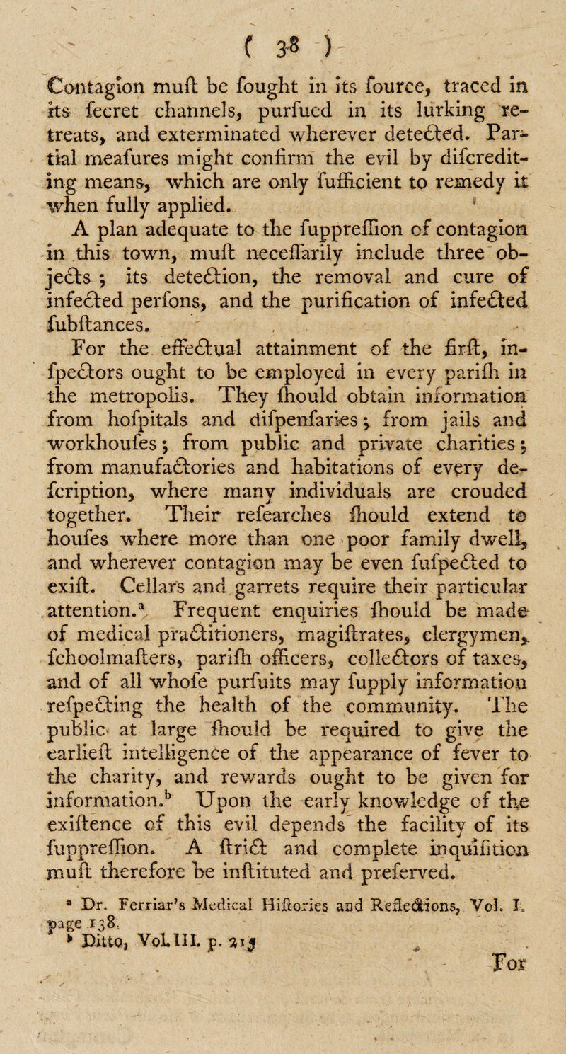 C 3-8 )- ; : Contagion mufl be fought in its fource, traced in its fecret channels, purfued in its lurking re¬ treats, and exterminated wherever detected. Par¬ tial meafures might confirm the evil by discredit¬ ing means, which are only fufiicient to remedy it when fully applied. A plan adequate to the fupprefiion of contagion in this town, mufl neceflarily include three ob¬ jects ; its detection, the removal and cure of infedled perfons, and the purification of infedted fubftances. For the effedlual attainment of the firft, in- fpedlors ought to be employed in every parifh in the metropolis. They fhould obtain information from hofpitais and difpenfaries; from jails and workhoufesj from public and private charities *, from manufadtories and habitations of every de¬ scription, where many individuals are crouded together. Their refearches Ihould extend to houfes where more than one poor family dwell, and wherever contagion may be even fufpedled to exilt. Cellar's and garrets require their particular attention.3. Frequent enquiries fhould be made of medical pradiitioners, magiflrates, clergymen,, fchoolmafters, parifh officers, colledlors of taxes, and of all whofe purfuits may fuppiy information refpedling the health of the community. The public at large Ihould be required to give the earlieft intelligence of the appearance of fever to the charity, and rewards ought to be given for information,b Upon the early knowledge of the exiflence of this evil depends the facility of its fuppreffion. A ftridl and complete inquifition muft therefore be inftituted and preferved. 4 Dr. Ferriar’s Medical HiHories aad Reiledtions, VoL I, page 138.. * Ditto, Vol.HI. p. 315 For