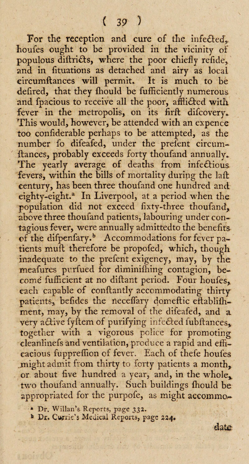 For the reception and cure of the infeCted* houfes ought to be provided in the vicinity of populous diftri&s, where the poor chiefly refide, and in fituations as detached and airy as local eircumftances will permit* It is much to be defired, that they fhould be fufliciently numerous and fpacious to receive all the poor, afflicted with fever in the metropolis, on its firft difcovery. This would, however, be attended with an expence too confiderable perhaps to be attempted, as the number fo difeafed, under the prefent circum- fiances, probably exceeds forty thoufand annually. The yearly average of deaths from infectious fevers, within the bills of mortality duripg the laffc century, has been three thoufand one hundred and eighty-eight.a In Liverpool, at a period when the population did not exceed fixty-three thoufand, above three thoufand patients, labouring under con¬ tagious fever, were annually admittedto the benefits of the difpenfary.b Accommodations for fever pa¬ tients mull therefore be propofed, which, though inadequate to the prefent exigency, may, by the meafures purfued for diminifhing contagion, be¬ come fuffieient at no diflant period. Four houfes* each capable of conflantly accommodating thirty patients, befides the neceffary domeflic eflablifh- ment, may, by the removal of the difeafed, and a very aCtive fyftem of purifying infcCted fubflances* together with a vigorous police for promoting cleanlinefs and ventilation, produce a rapid and effi¬ cacious fuppreffion of fever. Each of thefe houfes .might admit from thirty to forty patients a month* or about five hundred a year, and, in the whole* two thoufand annually. Such buildings fhould be appropriated for the purpofe, as might accoxnma- * Dr. Willan’s Reports, page 332. * Dr. Cur rie’s Medical Reports, page 224. date