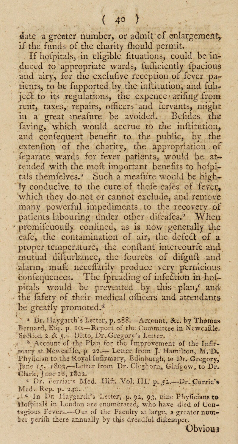 ( 4° ) : date a greater number, or admit of enlargement, if the funds of the charity fhould permit. If hofpitals, in eligible fituations, could be in¬ duced to appropriate wards, fufficiently fpacious and airy, for the exclufive reception of fever pa¬ tients, to be fupported by the inllitution, and fub- jedl to its regulations, the expence» arifmg .from rent, taxes, repairs, officers and fervants, might in a great meafure be avoided. Befides the faving, wffiich would accrue to the inllitution, and confequent benefit to the public, by the extenfion of the charity, the appropriation of feparate wards for fever patients, would be at¬ tended with the moil important benefits to hofpi¬ tals themfelves.a Such a meafure would be high¬ ly conducive to the cure of thofe cafes of fever, which they do not or cannot exclude, and remove many powerful impediments to the recovery of patients labouring under other difeafes.b When promifcuoufly confined, as is now generally the cafe, the contamination of air, the defedl of a proper temperature, the conftant intercourfe and mutual dillurbance, the fources of difgull and •alarm, mull necefiarily produce very pernicious confequences. The fpreading of infection in hof¬ pitals would be prevented by this plan/ and the fafety of their medical officers and attendants be gteatly promoted/ a Dr. Haygarth’s Letter, p. 288.—Account, &c. by Thomas Bernard, Efq. p. io.—Report of the Committee in Newcaitle. ' Section 2 .& 5,'—Ditto, Dr. Gregory’s Letter. b Account of the Plan for the Improvement of the Infir¬ mary at Newcaftle, p 22.— Letter from J. Hamilton, M. IX Phyljcian to the Royal Infirmary, Edinburgh, to Dr. Gregory, June 15, 1802.—Letter from Dr. Cleghorn,, Glafgow, to Dr. Clark, June 18, 1802. c Dr. Ferriar's Med. Ilxit. Vol. 111. p. 52.—Dr. Currie’s Med. Rep. p. 240.  ... * ■ • '■ A In Dr. Haygarth’s Letter, p. 92, 93, nine Phyficians to Hofpitals in London are enumerated, who have died of Con¬ tagious Fevers.—Out of the Faculty at large, a greater num¬ ber perilh there annually by this dreadful diitemper. Obvious