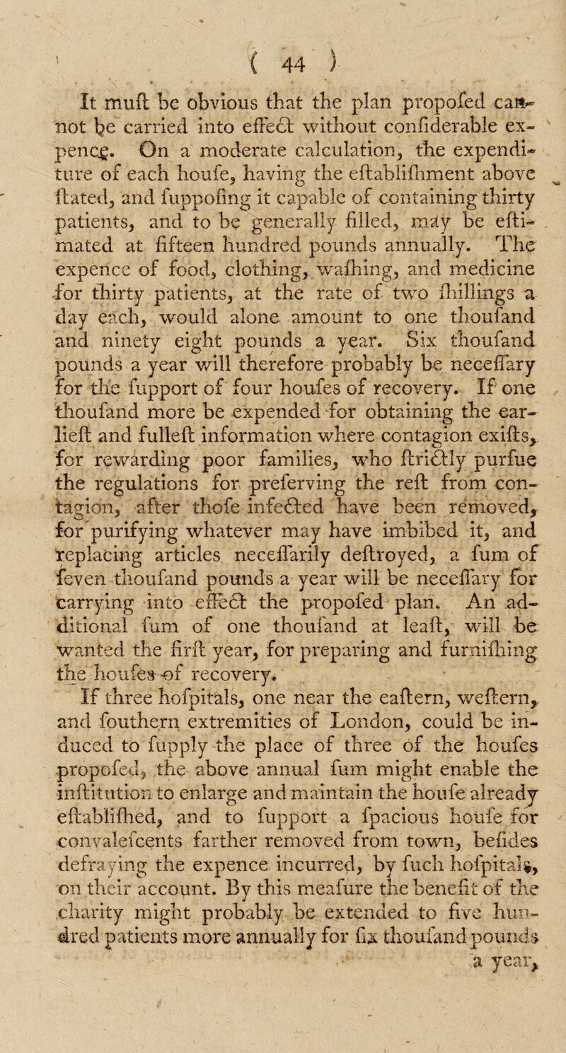 It mud be obvious that the plan pi*opofed ca»~ not be carried into effect without confiderable ex- penc,£. On a moderate calculation, the expend!* ture of each houfe, having the eftablifhment above Hated, and fuppofing it capable of containing thirty patients, arid to be generally filled, may be edi- mated at fifteen hundred pounds annually. The expence of food, clothing, wafhing, and medicine for thirty patients, at the rate of two {hillings a day each, would alone amount to one thoufand and ninety eight pounds a year. Six thoufand pounds a year will therefore probably be neceffary for the fupport of four houfes of recovery. If one thoufand more be expended for obtaining the ear- lied and fulled information where contagion exids, for rewarding poor families, who flriffly purfue the regulations for preferring the red from con¬ tagion, after thofe infected have been removed, for purifying whatever may have imbibed it, and replacing articles neceffarily dedroyed, a fum of feven thoufand pounds a year will be neceffary for carrying into efiefb the propofed plan. An ad¬ ditional fum of one thoufand at lead, will be wanted the find year, for preparing and furnifhing the houfes-of recovery. If three hofpitals, one near the eadern, wedern,. and fouthe.rn extremities of London, could be in¬ duced to fupply the place of three of the houfes propofed, the above annual fum might enable the inditution to enlarge and maintain the houfe already edablidied, and to fupport a fpacious houfe for convalefcents farther removed from town, befides defraying the expence incurred, by fuch hofpitals, on their account. By this meafure the benefit of the charity might probably be extended to five hun¬ dred patients more annually for fix thoufand pounds . ;a year.