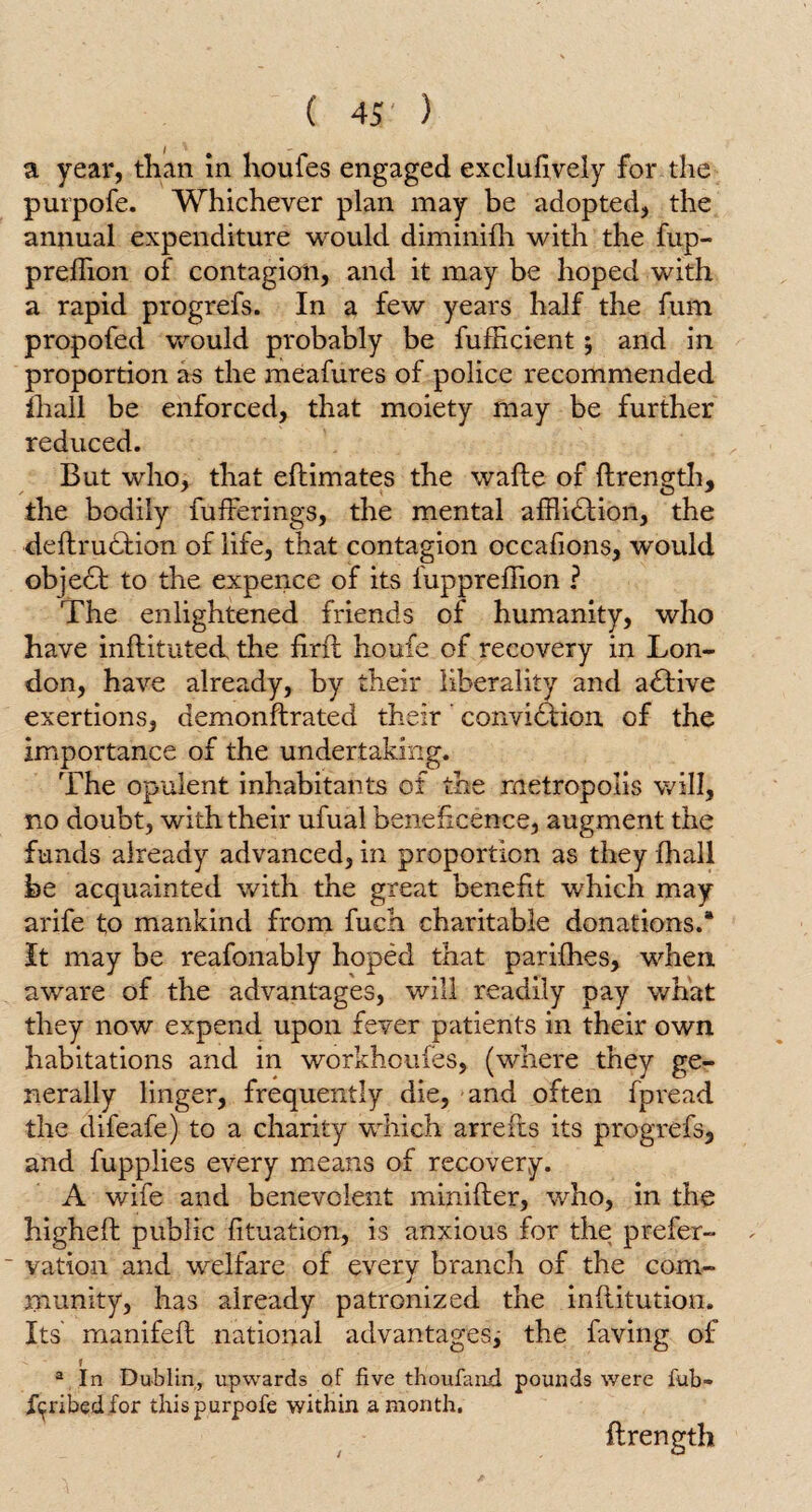 a year, than in houfes engaged exclusively for the purpofe. Whichever plan may be adopted, the annual expenditure would diminilh with the fup- preflion of contagion, and it may be hoped with a rapid progrefs. In a few years half the fum propofed would probably be fufficient; and in proportion as the meafures of police recommended Shall be enforced, that moiety may be further reduced. But who, that eflimates the wafte of ftrength, the bodily fufferings, the mental affliction, the deftrudtion of life, that contagion occafions, would object to the expence of its fuppreffion ? The enlightened friends of humanity, who have inftituted the firfl houfe of recovery in Lon¬ don, have already, by their liberality and adtive exertions, demonftrated their conviction of the importance of the undertaking. The opulent inhabitants of the metropolis will, no doubt, with their ufual beneficence, augment the funds already advanced, in proportion as they fhall be acquainted with the great benefit which may arife to mankind from fuch charitable donations.* It may be reafonably hoped that parifhes, when, aware of the advantages, will readily pay what they now expend upon fever patients in their own habitations and in workhoufes, (where they ge¬ nerally linger, frequently die, and often fpread the difeafe) to a charity which arrefts its progrefs, and fupplies every means of recovery. A wife and benevolent minifter, who, in the higheft public fituation, is anxious for the prefer- ' vation and welfare of every branch of the com¬ munity, has already patronized the inflitution. Its manifefi: national advantages; the faving of r a In Dublin, upwards of five thoufand pounds were fub- iipibedfor this purpofe within a month. flrength