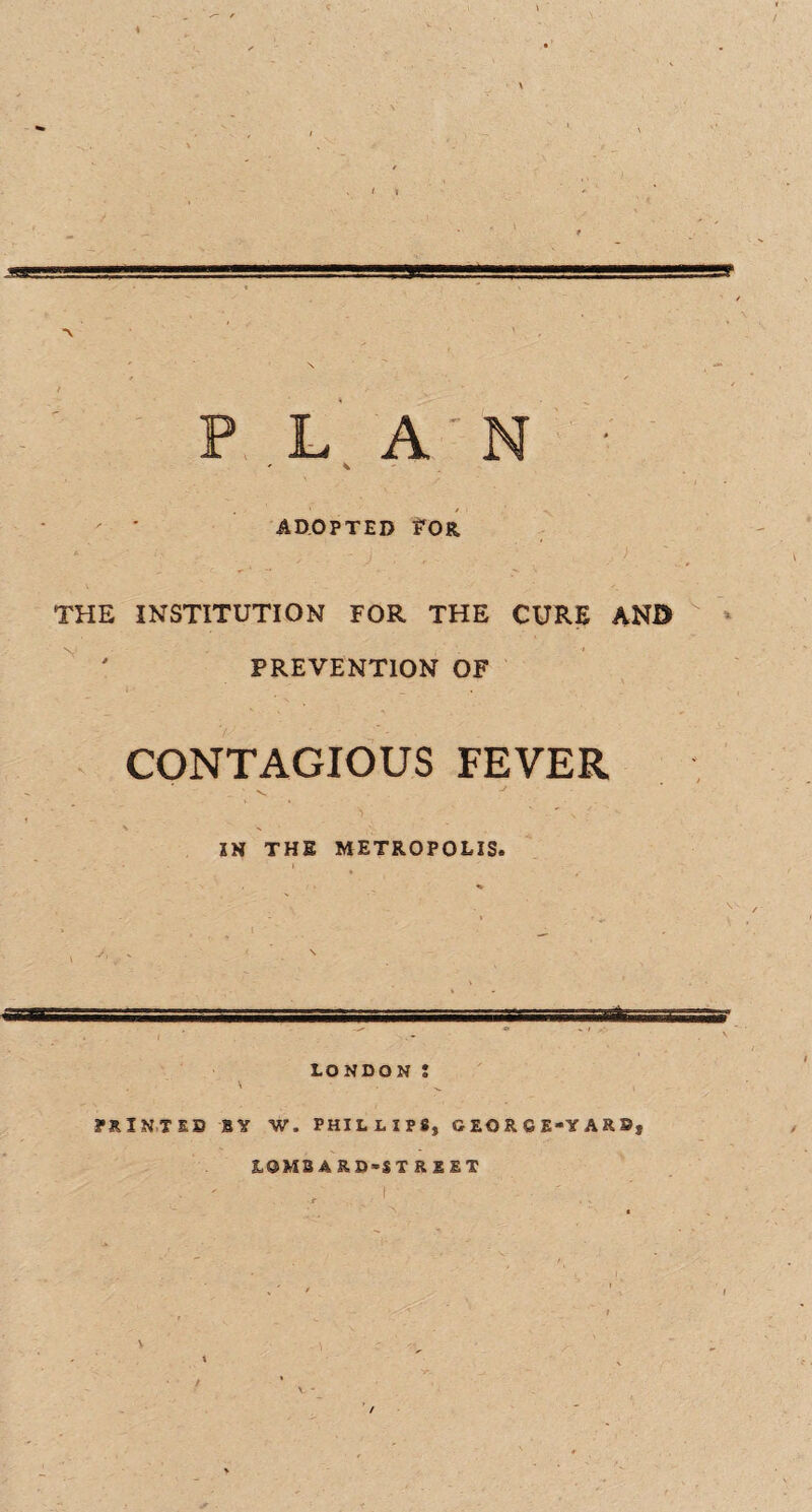 PLAN ■ ' ADOPTED FOR, THE INSTITUTION FOR THE CURE AN© PREVENTION OF CONTAGIOUS FEVER IN THE METROPOLIS. ear, 1 t-m-- ■...^■r—.vjaivaffraate LONDON : \ ^ PRINTED BY W. PHILLIPS, GEORGEYAR®} LOMB A RD-ST R E ET /