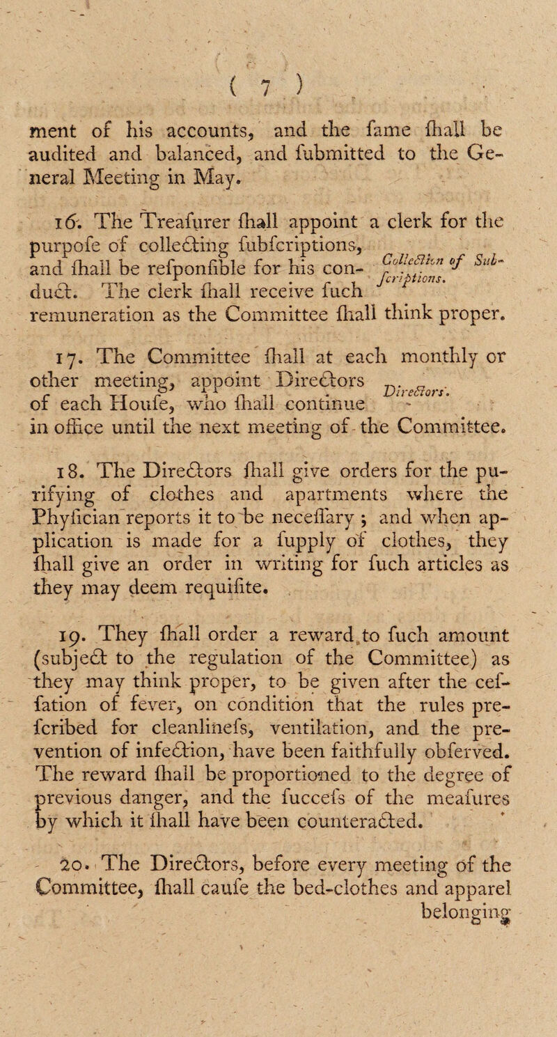 ment of his accounts, and the fame {hall be audited and balanced, and fubmitted to the Ge¬ neral Meeting in May. 16. The Treafurer fhall appoint a clerk for the purpofe of colledting fubfcriptions, and fhall be refponfible for his con- fictions ^ duel. The clerk fhall receive fuch remuneration as the Committee fliall think proper. 17. The Committee fhall at each monthly or other meeting, appoint Directors of each Houfe, who fhall continue in office until the next meeting of the Committee. 18. The Directors fhall give orders for the pu¬ rifying of clothes and apartments where the Phylician reports it to be neceffary ; and when ap¬ plication is made for a lupply of clothes, they fhall give an order in writing for fuch articles as they may deem requifite. 19. They fhall order a reward to fuch amount (subjedt to the regulation of the Committee) as they may think proper, to be given after the cef- fation of fever, on condition that the rules pre¬ ferred for cleanlinefs, ventilation, and the pre¬ vention of infedtion, have been faithfully obferved. The reward fhall be proportioned to the degree of previous danger, and the fuccefs of the meafures by which it fhall have been counteracted. 20. The Directors, before every meeting of the Committee, fliall caufe the bed-clothes and apparel belonging