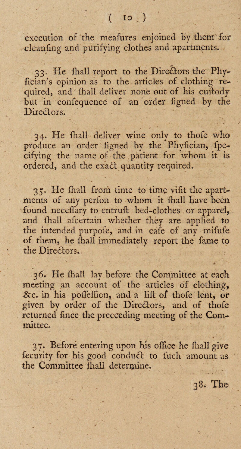 execution of the meafures enjoined by them for cleanfing and purifying clothes and apartments. 33. He fhall report to the Directors the Phy- fician’s opinion as to the articles of clothing re¬ quired, and fhall deliver none out of his cuftody but in confequence of an order figned by the Directors. 34. He {hall deliver wine only to thofe who produce an order figned by the Phyfician, fpe- cifying the name of the patient for whom it is ordered, and the exadt quantity required. 35. He fhall from time to time vifit the apart¬ ments of any perfon to whom it fhall have been found neceflary to entruft bed-clothes . or apparel, and fhall afcertain whether they are applied to the intended purpofe, and in cafe of any mifufe of them, he fhall immediately report the fame to the Biredtors. n' 4 3 6. He fhall lay before the Committee at each meeting an account of the articles of clothing, ddc. in his pofTeffion, and a lift of thofe lent, or given by order of the Diredtors, and of thofe returned fince the preceeding meeting of the Com¬ mittee. 37. Before entering upon his office he fhall give fecurity for his good condudt to fuch amount as the Committee fhall determine.