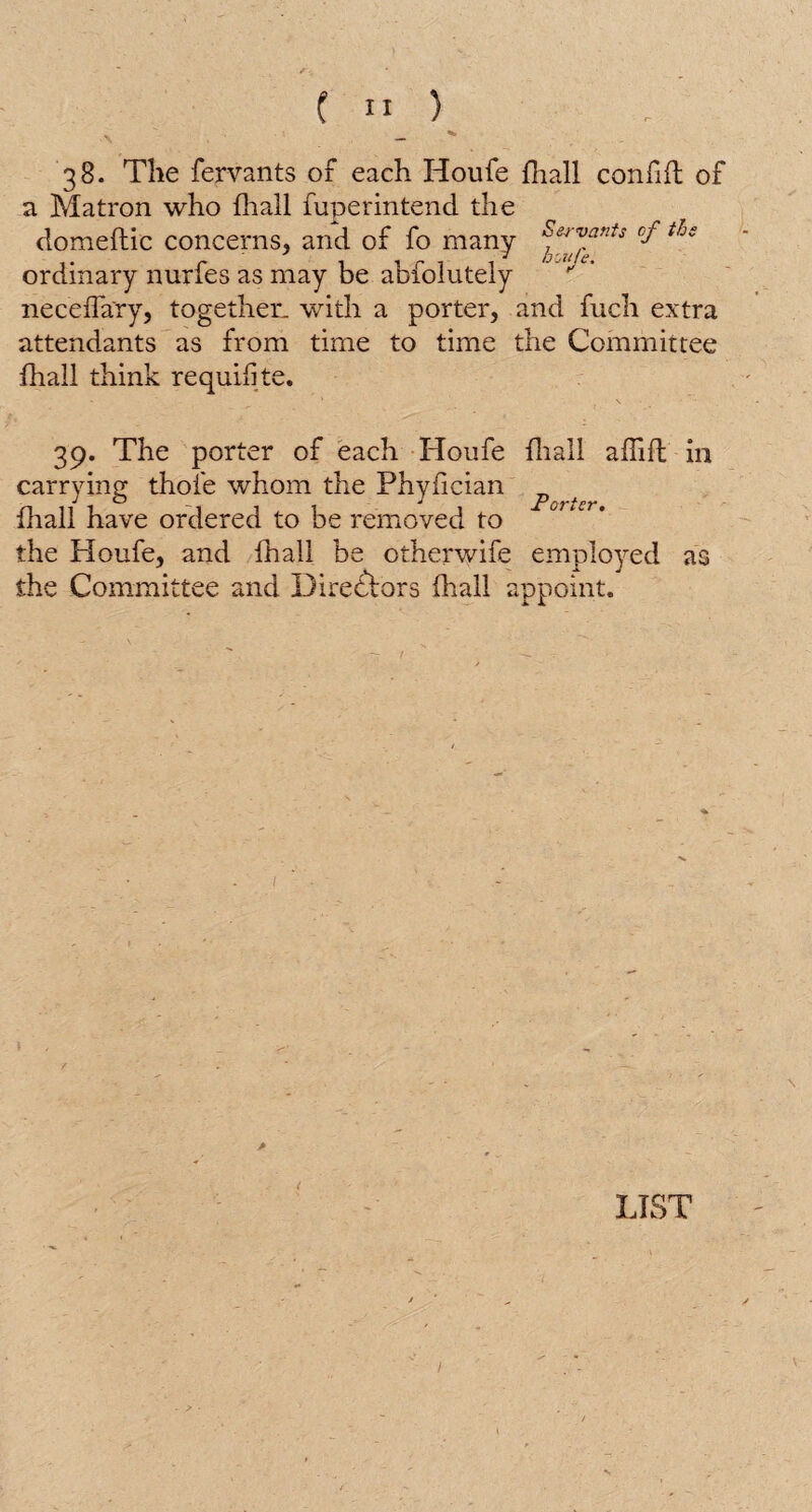 ~ Hi 38. The fervants or each Houfe fhall confifl of a Matron who fliall fuperintend the domeftic concerns, and of fo many SherZ“”ts ^ *&e ordinary nurfes as may be abfolutely neceffary, together, with a porter, and fuch extra attendants as from time to time the Committee fhall think requisite. 39. The porter of each Houfe fliall affifl in carrying thofe whom the Phyfician ^ fhall have ordered to be removed to the Houfe, and fhall be otherwife employed as the Committee and Directors fhall appoint. / <