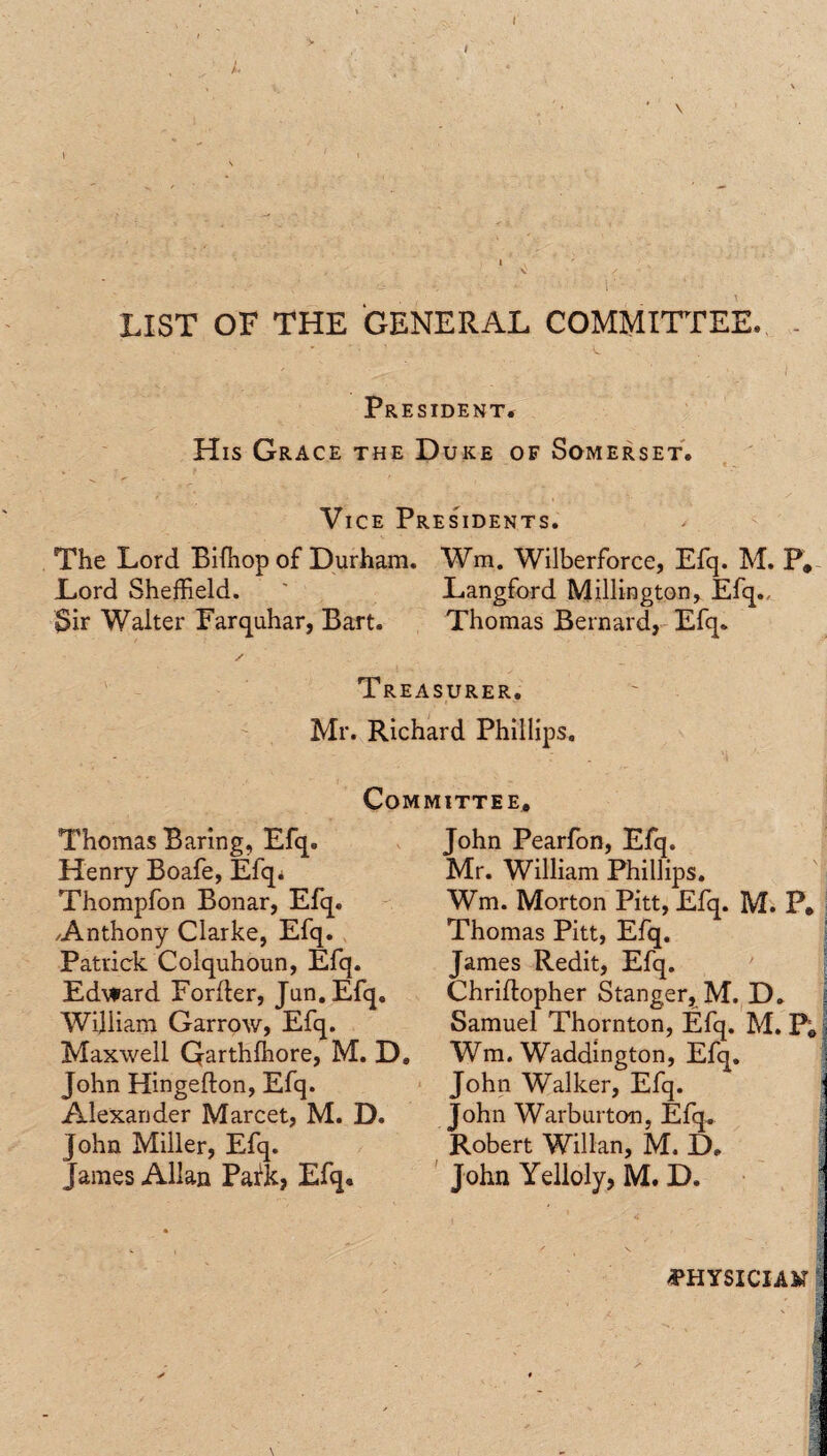 ' \ LIST OF THE GENERAL COMMITTEE. President. His Grace the Duke of Somerset. Vice Presidents. The Lord Biffiop of Durham. Wm. Wilberforce, Efq. M. P, Lord Sheffield. ' Langford Millington, Efq., Sir Walter Farquhar, Bart. Thomas Bernard, Efq. Treasurer. Mr. Richard Phillips. Committee, Thomas Baring, Efq. Henry Boafe, Efq. Thompfon Bonar, Efq. Anthony Clarke, Efq. Patrick Colquhoun, Efq. Edward Forder, Jan. Efq. William Garrow, Efq. Maxwell Qarthffiore, M. D, John Hingedon, Efq. Alexander Marcet, M. D. John Miller, Efq. James Allan Pafk, Efq. John Pearfon, Efq. Mr. William Phillips. Wm. Morton Pitt, Efq. M. P, Thomas Pitt, Efq. James Redit, Efq. Chridopher Stanger, M. D. Samuel Thornton, Efq. M. P, Wm. Waddington, Efq. John Walker, Efq. John Warburton, Efq. Robert Willan, M. D, John Yelloly, M. D. <PHYSICIAM