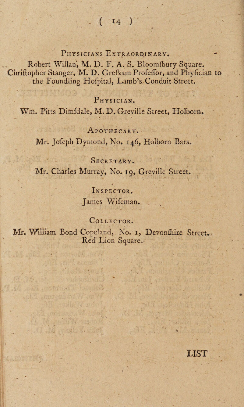 Physicians Extraordinary. Robert YVillan, M. D. F. A. S. Bloomfbury Square. Cliriftopher Stanger, M. D. Greft:am Profehor, and Phyfician to the Foundling Hofpital, Lamb’s Conduit Street. Physician, Wm. Pitts Dimfdale, M. D. Greville Street, Holborn. Apothecary. Mr. Jofeph Dyrnond, No. 146, Holborn Bars. Secretary. Mr. Charles Murray, No. 19, Greville Street. Inspector. James Wifeman. Collector. Mr. William Bond Copeland, No. 1, Devonfhire Street* Red Lion Square.