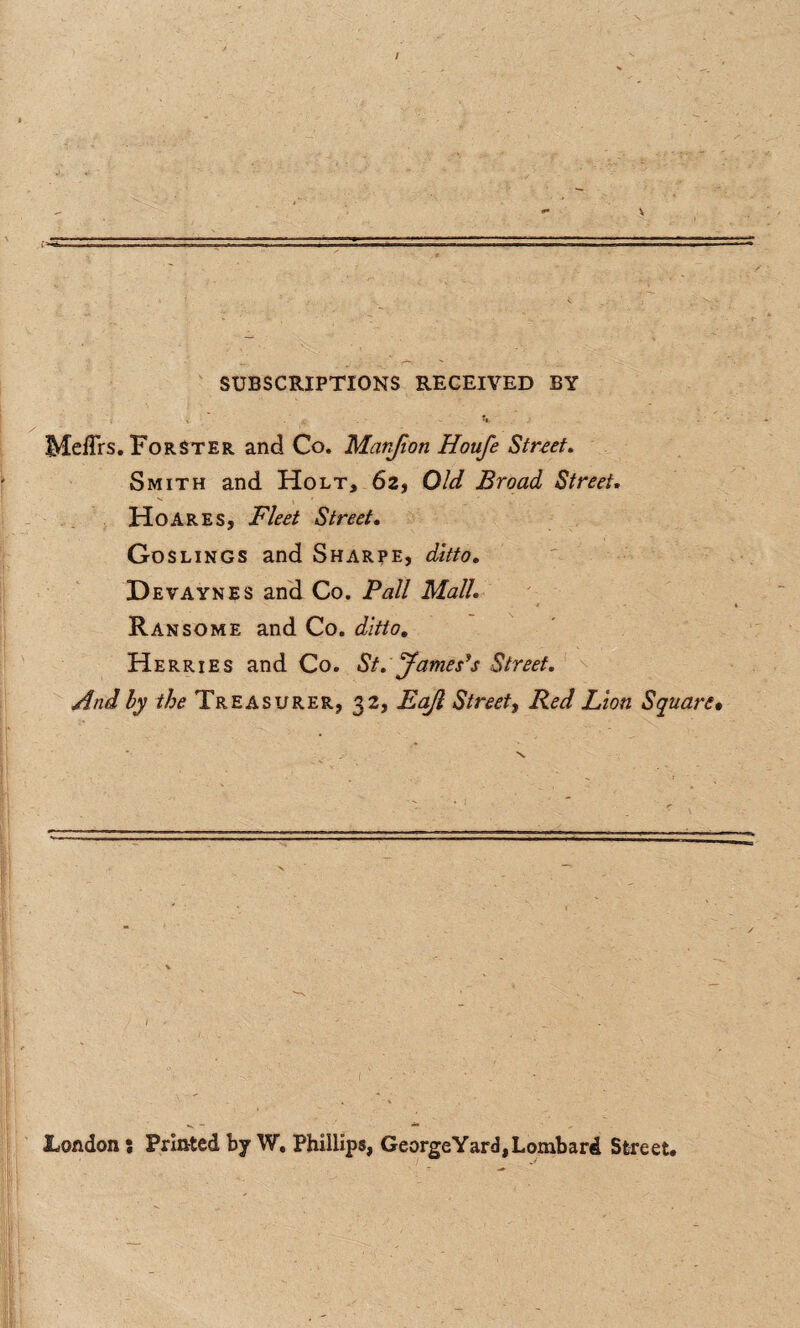 SUBSCRIPTIONS RECEIVED BY Meffrs. Forster and Co. Matrfion Houfe Street, Smith and Holt, 62, Old Broad Street. HoareSj Fleet Street. Goslings and Sharpe, ditto. Devaynes and Co. Pall Mall. Ransome and Co. ditto. Herries and Co. St. James’s Street. And by the Treasurer, 32, Eajl Street, Red Lion Square• London : Printed by W. Phillips, George Yard, Lombard Street.