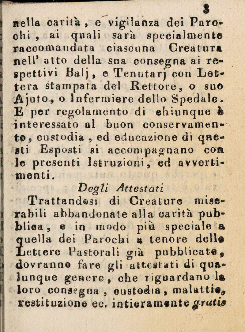 nella carità , e vigilanza dei Paro- eli» , ai quali sarà specialmente raccomandata ciascuna Creatura nell* atto della sua consegna ai re¬ spettivi Balj, e Tenutarj con Let¬ tera stampata del Rettore, o suo AÌ uto, o Infermiere dello Spedale. E per regolamento di ehiunque h interessato al buon conservamen- t©9 custodia 5 ed educazione di que¬ sti Esposti si accompagnano eoa le presenti Istruzioni, ed avverti¬ menti. Degli Attestati Trattandosi di Creature mise¬ rabili abbandonate alla carità pub¬ blica , e in modo più speciale a quella dei Parocki a tenore della Lettere Pastorali già pubblicate, dovranno fare gli attestati di qua¬ lunque genere, che riguardano la loro consegna, custodia, malattia, restituzione ec. intieramente gratis