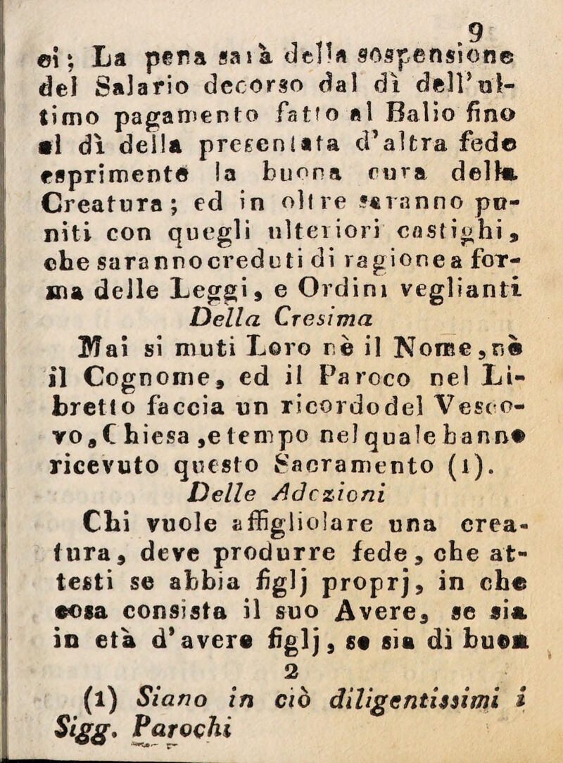 ci i La pera saia del «a sospensione del Salario decorso dal dì dell’ul¬ timo pagamento fatfo al Balio fino •1 dì della presentata d’altra fedo esprimente !a buona cura della. Creatura; ed in olire ««ranno po¬ niti con quegli ulteriori castighi, Iche saranno creduti di ragione a for¬ ma delle Leggi, e Ordini veglianti Della Cresima 3VTai si muti Loro nè il Nome,nò il Cognome, ed il Paroco nel Li¬ bretto faccia un ricordo del Vesco¬ vo, t hiesa ,e tempo nel quale b a nnc ricevuto questo Sacramento (1). Delle Adesioni Clii vuole aftigliolare una crea¬ tura, deve produrre fede, che at¬ testi se abbia fg]j proprj, in che cosa consista il suo Avere, se sia. in età d’avere figlj, se sìa dì buon 2 (i) Si ano in ciò diligentissimi i Sigg. Parochi