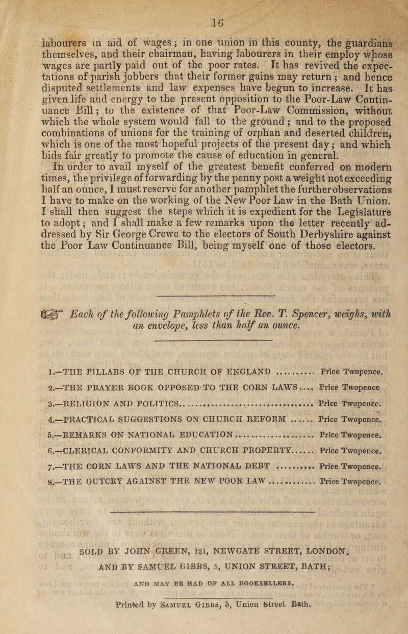 labourers in aid of wages; in one union in this county, the guardians themselves, and their chairman, having labourers in their employ whose wages are partly paid out of the poor rates. It has revived the expec¬ tations of parish jobbers that their former gains may return ; and hence disputed settlements and law expenses have begun to increase. It has given life and energy to the present opposition to the Poor-Law Contin¬ uance Bill; to the existence of that Poor-Law Commission, without which the whole system would fall to the ground ; and to the proposed combinations of unions for the training of orphan and deserted children* which is one of the most hopeful projects of the present day; and which bids fair greatly to promote the cause of education in general. In order to avail myself of the greatest benefit conferred on modern times, the privilege of forwarding by the penny post a weight not exceeding half an ounce, I must reserve for another pamphlet the further observations I have to make on the working of the New Poor Law in the Bath Union. I shall then suggest the steps which it is expedient for the Legislature to adopt; and I shall make a few remarks upon the letter recently ad¬ dressed by Sir George Crewe to the electors of South Derbyshire against the Poor Law Continuance Bill, being myself one of those electors. Each of the following Pamphlets of the Rev. T. Spencer, weighs, with an envelope, less than half an ounce. 1. —THE PILLARS OF THE CHURCH OF ENGLAND . Price Twopence. 2. —THE PRAYER BOOK OPPOSED TO THE CORN LAWS.... Price Twopence 3. —RELIGION AND POLITICS.. Price Twopence. 4. -—PRACTICAL SUGGESTIONS ON CHURCH REFORM. Price Twopence. 5. —REMARKS ON NATIONAL EDUCATION... Price Twopence. G.—CLERICAL CONFORMITY AND CHURCH PROPERTY. Price Twopence. 7.—THE CORN LAWS AND THE NATIONAL DEBT . Price Twopence. S.—THE OUTCRY AGAINST THE NEW POOR LAW.Price Twopence. SOLD BY JOHN GREEN, 121, NEWGATE STREET, LONDON ; AND BY SAMUEL GIBBS, 5, UNION STREET, BATH; AND MAY BE HAD OF ALL BOOKSELLERS. Printed by Samuel Gibbs, 5, Union Street Bath.