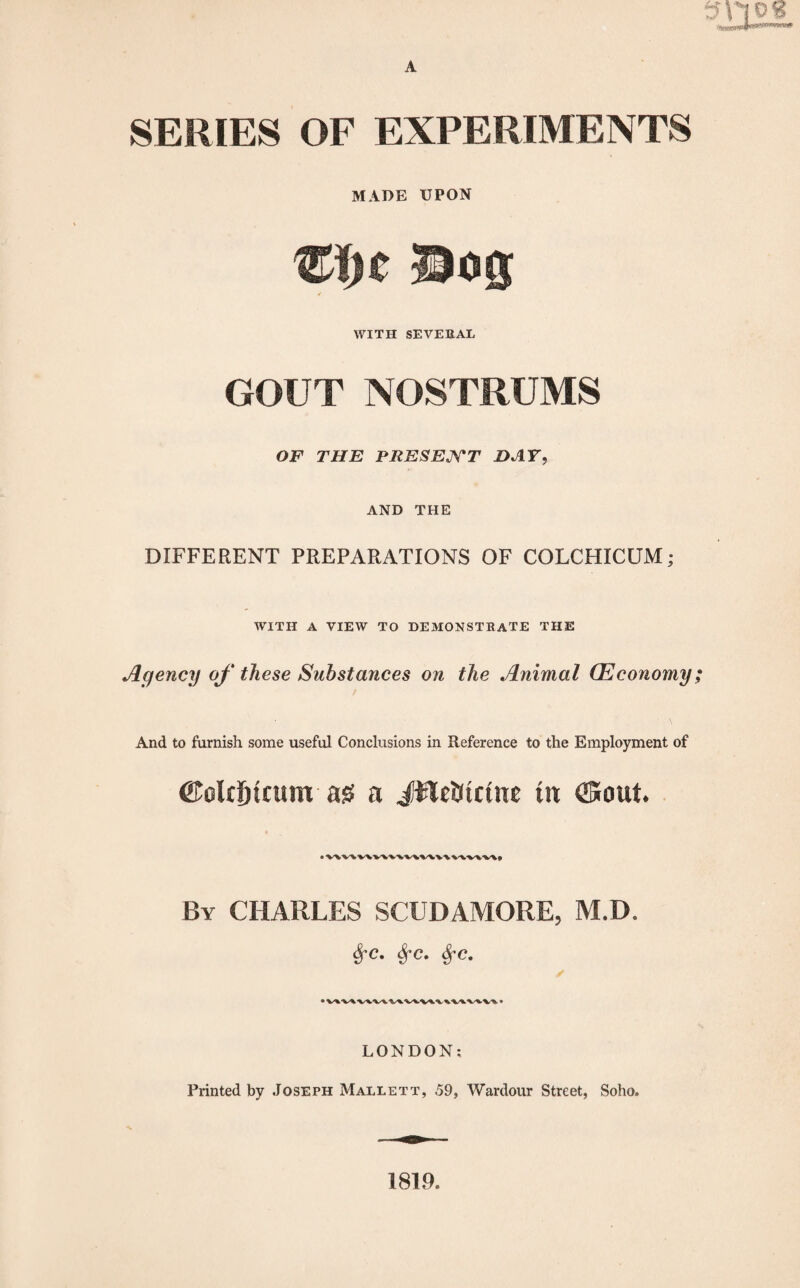 smog A SERIES OF EXPERIMENTS MADE UPON Bog WITH SEVERAL GOUT NOSTRUMS OF THE PRESENT HAT, AND THE DIFFERENT PREPARATIONS OF COLCHICUM; WITH A VIEW TO DEMONSTRATE THE Agency of these Substances on the Animal (Economy; And to furnish some useful Conclusions in Reference to the Employment of ©elt&tcum ag a JileStctnt tit ©out. By CHARLES SCUDAMORE, M.D. fyc. fyc. SfC. LONDON: Printed by Joseph Mallett, 59, Wardour Street, Soho. 1819.