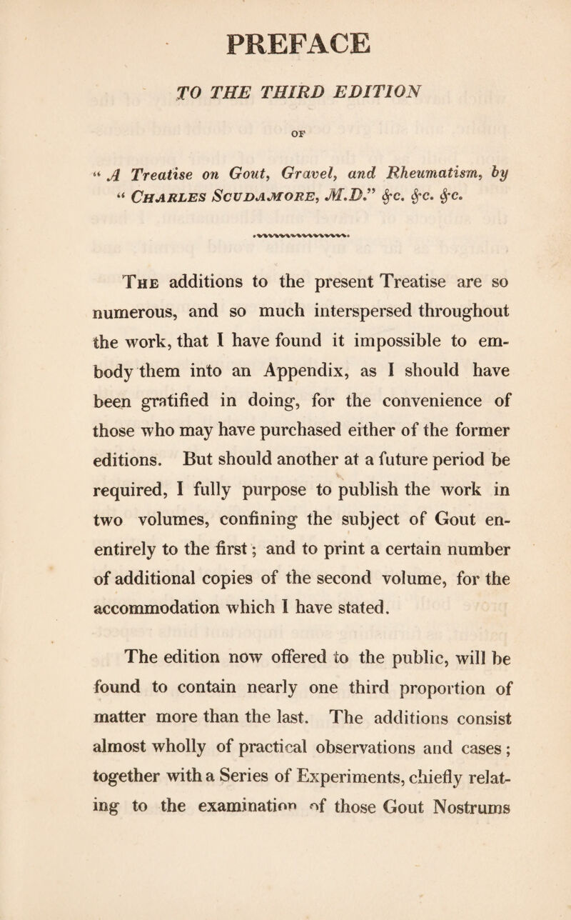 PREFACE TO THE THIRD EDITION OF « A Treatise on Gout, Gravely and Rheumatism, by “ Charles Scudamore, M.RT fyc. $*c. frc. The additions to the present Treatise are so numerous, and so much interspersed throughout the work, that I have found it impossible to em¬ body them into an Appendix, as I should have been gratified in doing, for the convenience of those who may have purchased either of the former editions. But should another at a future period be required, I fully purpose to publish the work in two volumes, confining the subject of Gout en- entirely to the first; and to print a certain number of additional copies of the second volume, for the accommodation which I have stated. The edition now offered to the public, will be found to contain nearly one third proportion of matter more than the last. The additions consist almost wholly of practical observations and cases ; together with a Series of Experiments, chiefly relat¬ ing to the examination of those Gout Nostrums