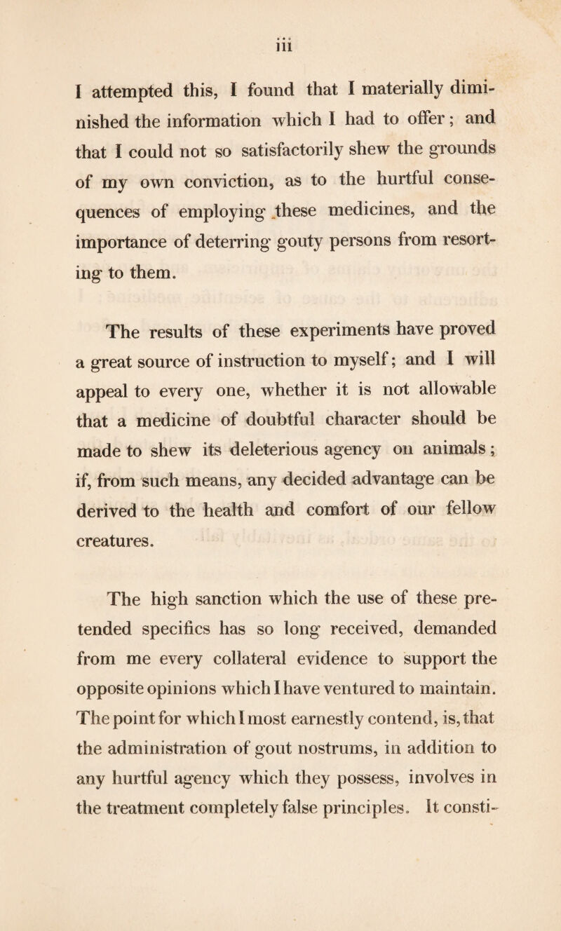 I attempted this, I found that I materially dimi¬ nished the information which I had to offer; and that I could not so satisfactorily shew the grounds of my own conviction, as to the hurtful conse¬ quences of employing these medicines, and the importance of deterring gouty persons from resort¬ ing to them. The results of these experiments have proved a great source of instruction to myself; and I will appeal to every one, whether it is not allowable that a medicine of doubtful character should be made to shew its deleterious agency on animals; if, from such means, any decided advantage can be derived to the health and comfort of our fellow creatures. The high sanction which the use of these pre¬ tended specifics has so long received, demanded from me every collateral evidence to support the opposite opinions which I have ventured to maintain. The point for which 1 most earnestly contend, is, that the administration of gout nostrums, in addition to any hurtful agency which they possess, involves in the treatment completely false principles. It consti-