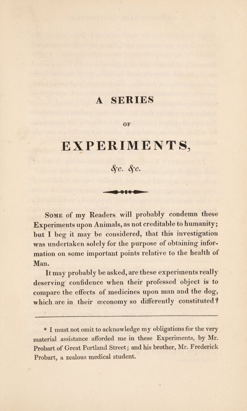 A SERIES OF EXPERIMENTS, 8fc. Some of my Readers will probably condemn these Experiments upon Animals, as not creditable to humanity; but I beg it may be considered, that this investigation was undertaken solely for the purpose of obtaining infor¬ mation on some important points relative to the health of Man. It may probably be asked, are these experiments really deserving confidence when their professed object is to compare the effects of medicines upon man and the dog, which are in their osconomy so differently constituted^ * I must not omit to acknowledge my obligations for the very material assistance afforded me in these Experiments, by Mr. Probart of Great Portland Street; and his brother, Mr. Frederick Probart, a zealous medical student.