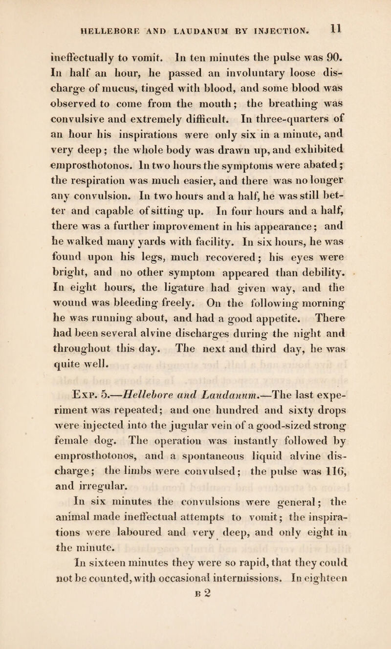 ineffectually to vomit. In ten minutes the pulse was 90. In half an hour, he passed an involuntary loose dis¬ charge of mucus, tinged with blood, and some blood was observed to come from the mouth; the breathing w as convulsive and extremely difficult. In three-quarters of an hour his inspirations were only six in a minute, and very deep ; the whole body was drawn up, and exhibited emprosthotonos. In two hours the symptoms were abated; the respiration was much easier, and there was no longer any convulsion. In two hours and a half, he was still bet¬ ter and capable of sitting* up. In four hours and a half, there was a further improvement in his appearance; and he w alked many yards with facility. In six hours, he was found upon his legs, much recovered; his eyes were bright, and no other symptom appeared than debility. In eight hours, the ligature had given way, and the wound was bleeding freely. On the following morning he was running about, and had a good appetite. There had been several alvine discharges during the night and throughout this day. The next and third day, he was quite well. Exp. 5.—Hellebore and Laudanum.—The last expe¬ riment was repeated; and one hundred and sixty drops w ere injected into the jugular vein of a good-sized strong female dog. The operation wras instantly followed by emprosthotonos, and a spontaneous liquid alvine dis¬ charge; the limbs were convulsed; the pulse was 116, and irregular. In six minutes the convulsions w ere general; the animal made ineffectual attempts to vomit; the inspira¬ tions were laboured and very deep, and only eight in the minute. In sixteen minutes they were so rapid, that they could not be counted, with occasional intermissions. In eighteen