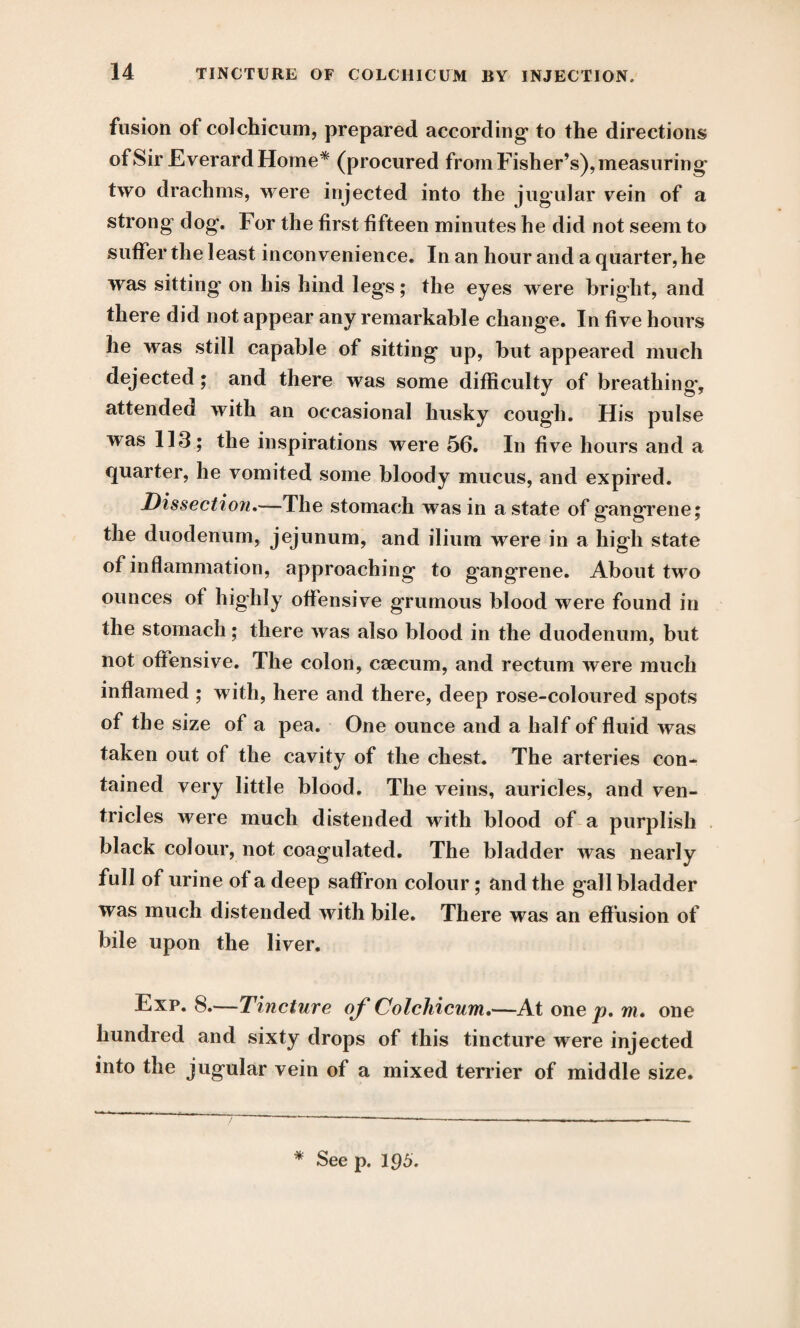 fusion of colchicum, prepared according* to the directions of Sir EverardHome* (procured from Fisher’s), measuring- two drachms, were injected into the jugular vein of a strong dog. For the first fifteen minutes he did not seem to suffer the least inconvenience. In an hour and a quarter, he was sitting on his hind legs; the eyes were bright, and there did not appear any remarkable change. In five hours he was still capable of sitting up, but appeared much dejected; and there was some difficulty of breathing*, attended with an occasional husky cough. His pulse was 113; the inspirations were 56. In five hours and a quarter, he vomited some bloody mucus, and expired. Dissection.—The stomach was in a state of gangrene; the duodenum, jejunum, and ilium were in a high state of inflammation, approaching to gangrene. About two ounces of highly offensive grumous blood were found in the stomach; there was also blood in the duodenum, but not offensive. The colon, caecum, and rectum were much inflamed ; with, here and there, deep rose-coloured spots of the size of a pea. One ounce and a half of fluid was taken out of the cavity of the chest. The arteries con¬ tained very little blood. The veins, auricles, and ven¬ tricles were much distended with blood of a purplish black colour, not coagulated. The bladder was nearly full of urine of a deep saffron colour; and the gall bladder was much distended with bile. There was an effusion of bile upon the liver. Exp. 8.—Tincture of Colchicum.—At one p. m, one hundred and sixty drops of this tincture were injected into the jugular vein of a mixed terrier of middle size.