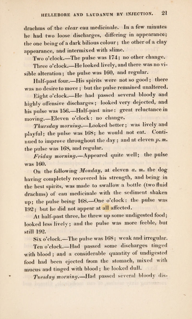 drachms of the clear eau medicinale. In a few minutes he had two loose discharges, differing in appearance; the one being* of a dark bilious colour; the other of a clay appearance, and intermixed with slime. Two o’clock.—-The pulse was 174; no other change. Three o’clock.—He looked lively, and there was no vi¬ sible alteration; the pulse was 160, and regular. Half-past four.—His spirits were not so good ; there was no desire to move ; but the pulse remained unaltered. Eight o’clock.—He had passed several bloody and highly offensive discharges; looked very dejected, and his pulse was 156.—Halt-past nine: great reluctance in moving.—Eleven o’clock: no change. Thursday morning.—Looked better; was lively and playful; the pulse was 168; he would not eat. Conti¬ nued to improve throughout the day ; and at eleven p. m. the pulse was 168, and regular. Friday morning.—Appeared quite well; the pulse was 160. On the following Monday, at eleven a. m. the dog having completely recovered his strength, and being in the best spirits, was made to swallow a bottle (two fluid drachms) of eau medicinale with the sediment shaken up; the pulse being 168.—One o’clock: the pulse was 192; but he did not appear at all affected. At half-past three, he threw up some undigested food; looked less lively; and the pulse was more feeble, but still 192. Six o’clock.—The pulse was 168; weak and irregular. Ten o’clock.—Had passed some discharges tinged with blood ; and a considerable quantity of undigested food had been ejected from the stomach, mixed with mucus and tinged with blood; he looked dull. Tuesday morning.—Had passed several bloody dis-