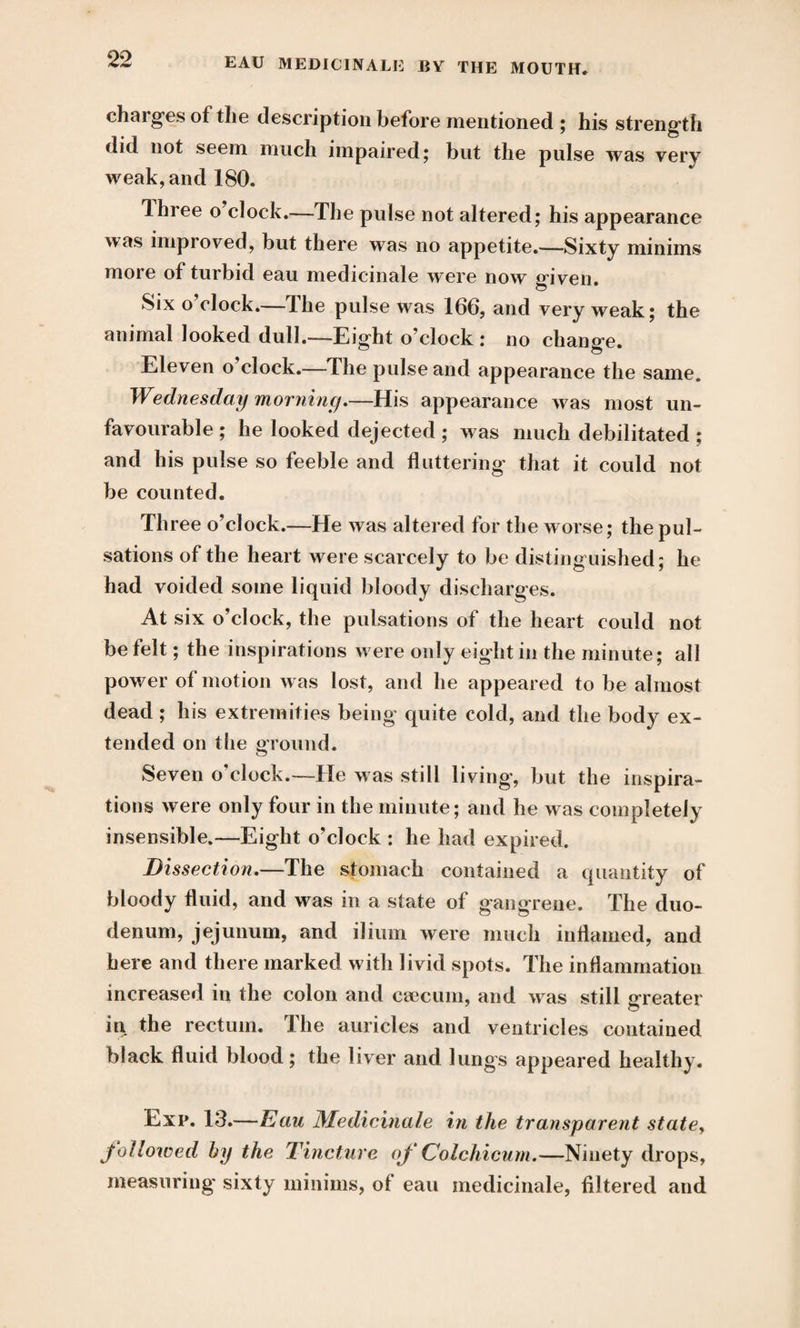 chai ges of the description before mentioned ; his strength did not seem much impaired; but the pulse was very weak, and 180. Ihree o clock.—The pulse not altered; his appearance was improved, but there was no appetite.—Sixty minims more of turbid eau medicinale were now given. Six o clock.— I he pulse was 166, and very weak; the animal looked dull.—Eight o’clock : no change. Eleven o’clock.—The pulse and appearance the same. Wednesday morning.—His appearance was most un¬ favourable ; he looked dejected ; was much debilitated ; and his pulse so feeble and fluttering that it could not be counted. Three o’clock.—He was altered for the worse; the pul¬ sations of the heart were scarcely to be distinguished; he had voided some liquid bloody discharges. At six o’clock, the pulsations of the heart could not be felt; the inspirations were only eight in the minute; all power of motion was lost, and he appeared to be almost dead ; his extremities being quite cold, and the body ex¬ tended on the ground. Seven o'clock.—He was still living, but the inspira¬ tions were only four in the minute; and he was completely insensible.—Eight o’clock : he had expired. Dissection.—The stomach contained a quantity of bloody fluid, and was in a state of gangrene. The duo¬ denum, jejunum, and ilium were much inflamed, and here and there marked with livid spots. The inflammation increased in the colon and caecum, and was still greater ill the rectum. The auricles and ventricles contained black fluid blood; the liver and lungs appeared healthy. Exp. 13.—Eau Medicinale in the transparent state, followed by the Tincture of Colchicum.—Ninety drops, measuring' sixty minims, of eau medicinale, filtered and