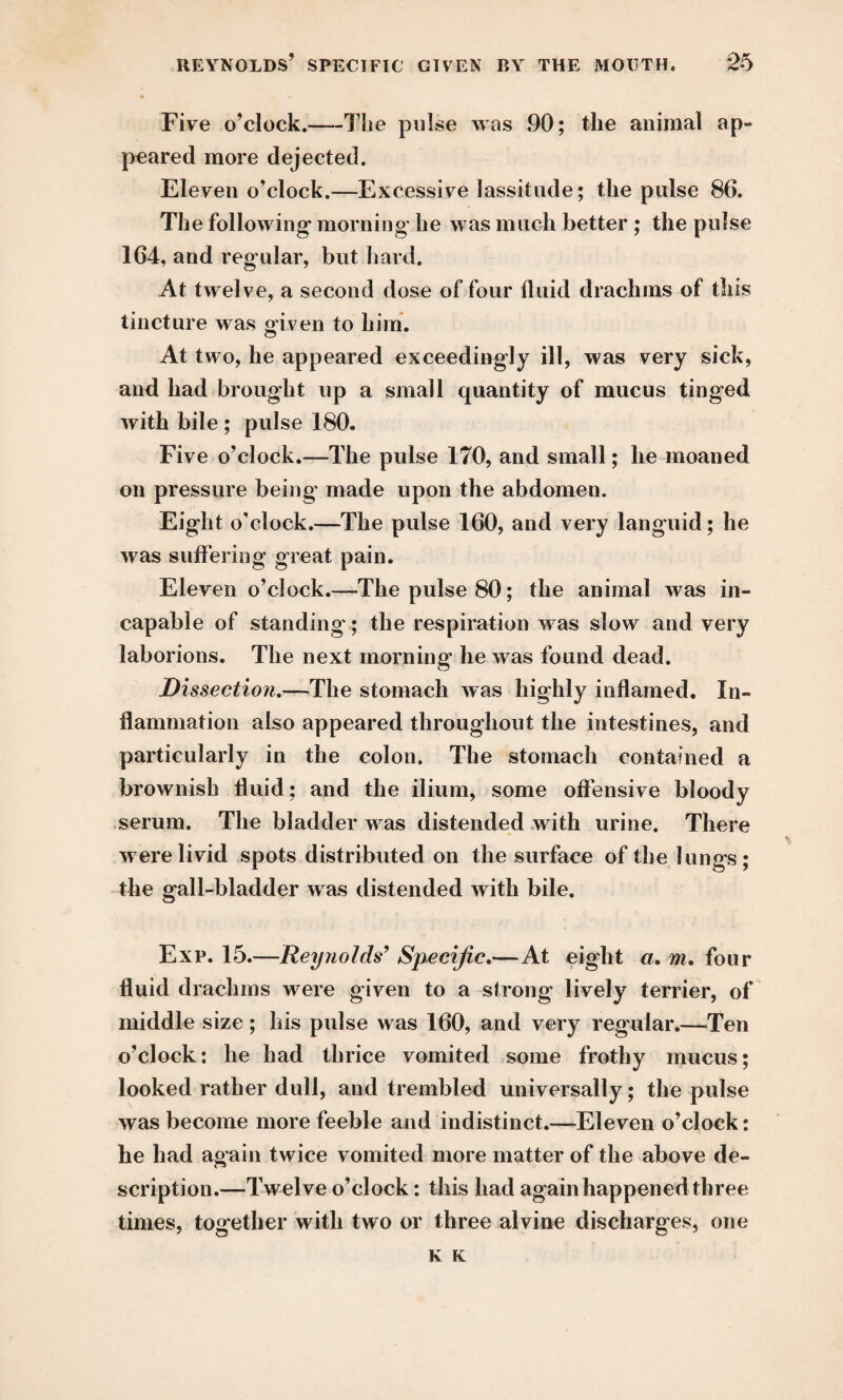 Five o’clock.—Tlie pulse was 90; the animal ap¬ peared more dejected. Eleven o’clock.—Excessive lassitude; the pulse 86. The following morning- he was much better ; the pulse 164, and regular, but hard. At twelve, a second dose of four fluid drachms of this tincture was given to him. At two, he appeared exceedingly ill, was very sick, and had brought up a small quantity of mucus tinged with bile ; pulse 180. Five o’clock.—The pulse 170, and small; he moaned on pressure being made upon the abdomen. Eight o’clock.—The pulse 160, and very languid; he was suffering great pain. Eleven o’clock.—The pulse 80; the animal was in¬ capable of standing- ; the respiration was slow and very laborions. The next morning- he was found dead. Dissection.—The stomach was highly inflamed. In¬ flammation also appeared throughout the intestines, and particularly in the colon. The stomach contained a brownish fluid; and the ilium, some offensive bloody serum. The bladder was distended with urine. There were livid spots distributed on the surface of the lungs; the gall-bladder was distended with bile. Exp. 15.—Reynolds’ Specific.—At eight a. m. four fluid drachms were given to a strong lively terrier, of middle size ; his pulse was 160, and very regular.—Ten o’clock: he had thrice vomited some frothy mucus; looked rather dull, and trembled universally; the pulse was become more feeble and indistinct.—Eleven o’clock: he had again twice vomited more matter of the above de¬ scription.—Twelve o’clock: this had again happened three times, together with two or three alvine discharges, one K K