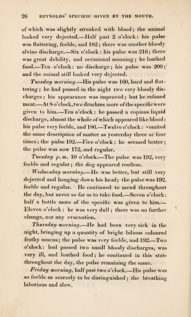 of which was slightly streaked with blood; the animal looked very dejected.—Half past 2 o’clock: his pulse was fluttering, feeble, and 182 ; there was another bloody alvine discharge.—Six o’clock : his pulse was 216; there was great debility, and occasional moaning; he loathed food.—Ten o’clock: no discharge; his pulse was 200; and the animal still looked very dejected. Tuesday morning.—His pulse was 160, hard and flut¬ tering ; he had passed in the night two very bloody dis¬ charges ; his appearance was improved; but he refused meat.—At 8 o’clock, two drachms more of the specific were given to him.—Ten o’clock : he passed a copious liquid discharge, almost the whole of which appeared like blood; his pulse very feeble, and 186.—Twelve o’clock : vomited the same description of matter as yesterday three or four times ; the pulse 192.—Five o’clock : he seemed better; the pulse was now 172, and regular. Tuesday p. m. 10 o’clock.—The pulse was 192, very feeble and regular; the dog appeared restless. Wednesday morning.—He was better, but still very dejected and hanging down his head; the pulse was 192, feeble and regular. He continued to mend throughout the day, but never so far as to take food.—Seven o’clock: half a bottle more of the specific was given to him.— Eleven o’clock : he was very dull; there was no further change, nor any evacuation. Thursday morning.—He had been very sick in the night, bringing up a quantity of bright bilious coloured frothy mucus; the pulse was very feeble, and 192.—Two o’clock: had passed two small bloody discharges, was very ill, and loathed food; he continued in this state throughout the day, the pulse remaining the same. Friday morning, half past two o’clock.—His pulse was so feeble as scarcely to be distinguished ; the breathing laborious and slow.