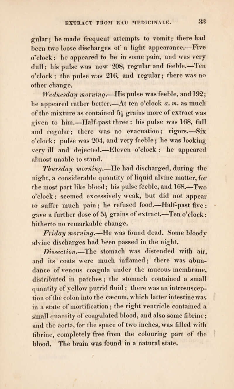 gular; he made frequent attempts to vomit; there had been two loose discharges of a light appearance.—Five o’clock: he appeared to be in some pain, and was very dull ; his pulse was now 208, regular and feeble.—Ten o’clock: the pulse was 216, and regular; there was no other change. Wednesday morning.—His pulse was feeble, and 192; he appeared rather better.—At ten o’clock a. m. as much of the mixture as contained 5j grains more of extract was given to him.—Half-past three: his pulse was 168, full and regular; there was no evacuation; rigors.—Six o'clock: pulse was 204, and very feeble; he was looking very ill and dejected.—Eleven o’clock : he appeared almost unable to stand. Thursday morning.—He had discharged, during the night, a considerable quantity of liquid alvine matter, for the most part like blood; his pulse feeble, and 168.—Two o’clock: seemed excessively weak, but did not appear to suffer much pain; he refused food.—Half-past five: gave a further dose of grains of extract.—Ten o’clock: hitherto no remarkable change. Friday morning.^— He was found dead. Some bloody alvine discharges had been passed in the night. Dissection.—The stomach was distended with air, i and its coats were much inflamed; there was abun¬ dance of venous coagula under the mucous membrane, distributed in patches ; the stomach contained a small quantity of yellow putrid fluid; there was an introsuscep- tion of the colon into the caecum, which latter intestine was in a state of mortification; the right ventricle contained a small quantity of coagulated blood, and also some fibrine; and the aorta, for the space of two inches, was filled with fibrine, completely free from the colouring part of the blood. The brain was found in a natural state. i