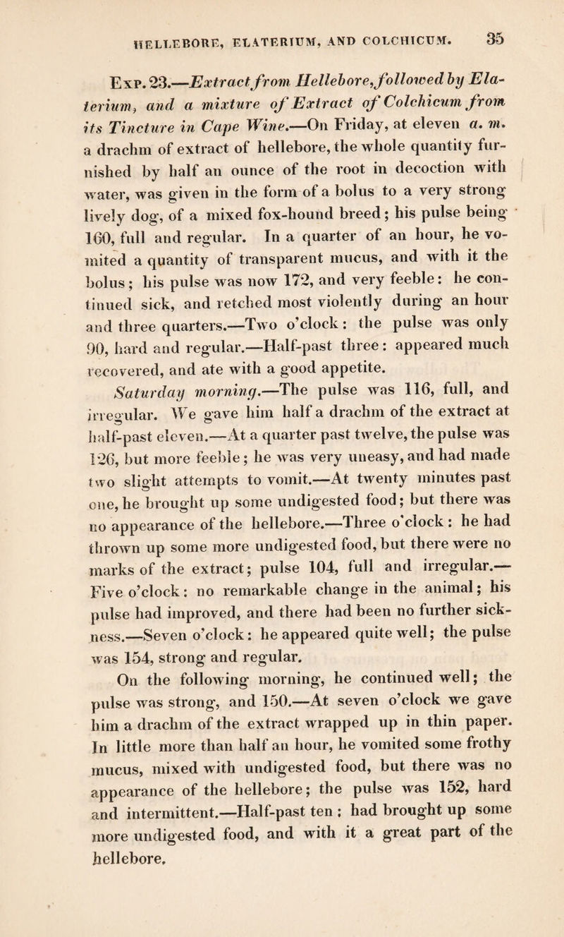 Exp. 23.—Extract from Hellebore, followed by Ela- terium, and a mixture of Extract of Colchicum from its Tincture in Cape Wine.—On Friday, at eleven a. m. a drachm of extract of hellebore, the whole quantity fui- nished by half an ounce of the root in decoction with water, was given in the form of a bolus to a very strong lively dog, of a mixed fox-hound breed; his pulse being 160, full and regular. In a quarter of an hour, he vo¬ mited a quantity of transparent mucus, and with it the bolus ; his pulse was now 172, and very feeble: he con¬ tinued sick, and retched most violently during an hour and three quarters.—Two o’clock : the pulse was only 90, hard and regular.—Half-past three : appeared much recovered, and ate with a g'ood appetite. Saturday morning.—The pulse was 116, full, and irregular. We gave him half a drachm of the extract at half-past eleven.—At a quarter past twelve, the pulse was 126, but more feeble; he was very uneasy,and had made two slight attempts to vomit.—At twenty minutes past one,he brought up some undigested food; but there was no appearance of the hellebore.——I hree o ciock : he had thrown up some more undigested food, but theie were no marks of the extract; pulse 104, lull and irregular.— Five o’clock: no remarkable change in the animal; his pulse had improved, and there had been no further sick¬ ness.—Seven o’clock: he appeared quite well; the pulse was 154, strong and regular. On the following morning, he continued well; the pulse was strong, and 150.—At seven o’clock we gave him a drachm of the extract wrapped up in thin paper. In little more than half an hour, he vomited some frothy mucus, mixed with undigested food, but there was no appearance of the hellebore; the pulse was 152, hard and intermittent.—Half-past ten ; had brought up some more undigested food, and with it a great part of the hellebore.