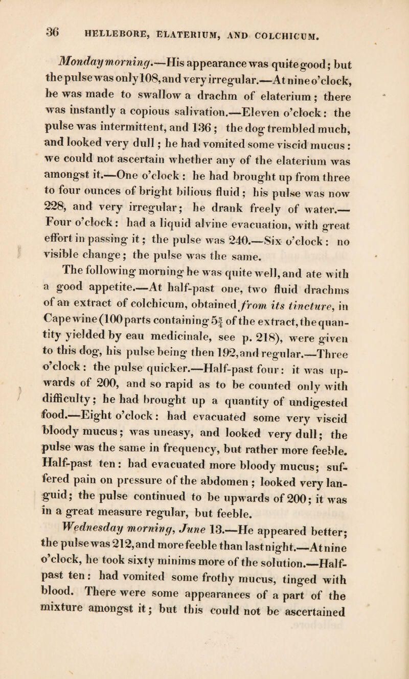 Monday morning.—His appearance was quite good; but the pulse was only 108, and very irregular.—At nine o’clock, he was made to swallow a drachm of elaterium; there was instantly a copious salivation.—Eleven o’clock: the pulse was intermittent, and 136 ; the dog trembled much, and looked very dull; he had vomited some viscid mucus : we could not ascertain whether any of the elaterium was amongst it.—One o’clock : he had brought up from three to four ounces of bright bilious fluid; his pulse was now 228, and very irregular; he drank freely of water.— Four o clock: had a liquid alvine evacuation, with great effort in passing it; the pulse was 240.—Six o’clock : no visible change; the pulse was the same. The following morning he was quite well, and ate with a good appetite—At half-past one, two fluid drachms of an extract of colchicum, obtained/rom its tincture, in Cape w ine (100 parts containing 5f of the extract, the quan- tity yielded by eau medicinale, see p. 218), were given to this dog, his pulse being then 192,and regular.—Three o’clock: the pulse quicker.—Half-past four: it was up¬ wards of 200, and so rapid as to be counted only with difficulty; he had brought up a quantity of undigested food.—Eight o’clock: had evacuated some very viscid bloody mucus; was uneasy, and looked very dull; the pulse was the same in frequency, but rather more feeble. Half-past ten: had evacuated more bloody mucus; suf¬ fered pain on pressure of the abdomen ; looked very lan¬ guid; the pulse continued to be upwards of 200; it was in a great measure regular, but feeble. Wednesday morning, June 13.—He appeared better; the pulse was 212, and more feeble than last night._At nine o’clock, he took sixty minims more of the solution.—Half¬ past ten: had vomited some frothy mucus, tinged with blood. There were some appearances of a part of the mixture amongst it; but this could not be ascertained