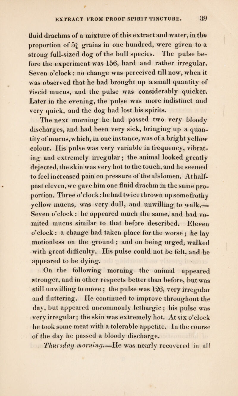 fluid drachms of a mixture of this extract and water, in the proportion of 5| grains in one hundred, were given to a strong full-sized dog of the bull species. The pulse be¬ fore the experiment was 156, hard and rather irregular. Se ven o’clock: no change was perceived till now, when it was observed that he had brought up a small quantity of viscid mucus, and the pulse was considerably quicker. Later in the evening, the pulse was more indistinct and very quick, and the dog* had lost his spirits. The next morning he had passed two very bloody discharges, and had been very sick, bringing up a quan¬ tity of mucus, which, in one instance, was of a bright yellow colour. His pulse was very variable in frequency, vibrat¬ ing and extremely irregular ; the animal looked greatly dejected, the skin was very hot to the touch, and he seemed to feel increased pain on pressure of the abdomen. At half¬ past eleven, we gave him one fluid drachm in the same pro¬ portion. Three o’clock: he had twice thrown up some frothy yellow mucus, was very dull, and unwilling to walk.— Seven o’clock: he appeared much the same, and had vo¬ mited mucus similar to that before described. Eleven o’clock : a change had taken place for the worse ; he lay motionless on the ground ; and on being urged, walked with great difficulty. His pulse could not be felt, and he appeared to be dying. On the following morning the animal appeared stronger, and in other respects better than before, but was still unwilling to move ; the pulse was 126, very irregular and fluttering. He continued to improve throughout the day, but appeared uncommonly lethargic; his pulse was very irregular; the skin was extremely hot. At six o’clock he took some meat with a tolerable appetite. In the course of the day he passed a bloody discharge. Thursday morning,—He was nearly recovered in all