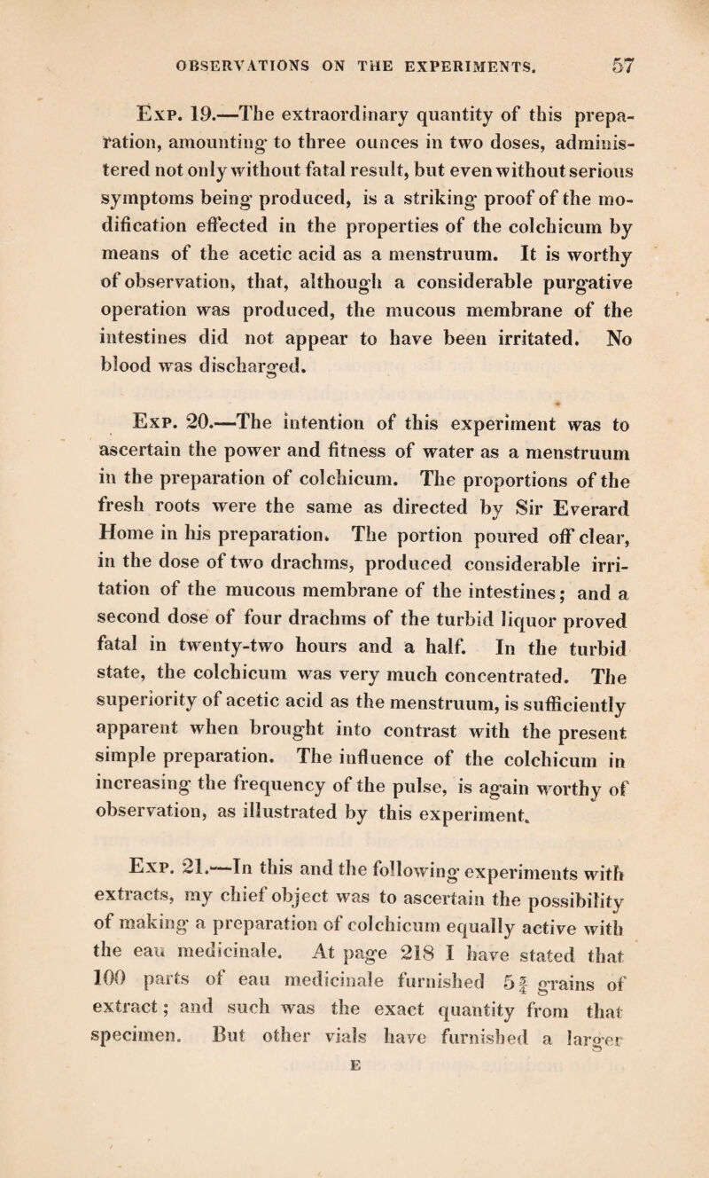 Exp. 19.—The extraordinary quantity of this prepa¬ ration, amounting' to three ounces in two doses, adminis¬ tered not only without fatal result, but even without serious symptoms being- produced, is a striking- proof of the mo¬ dification effected in the properties of the colchicum by means of the acetic acid as a menstruum. It is worthy of observation, that, although a considerable purgative operation was produced, the mucous membrane of the intestines did not appear to have been irritated. No blood was discharged, Exp. 20.—The intention of this experiment was to ascertain the power and fitness of water as a menstruum in the preparation of colchicum. The proportions of the fresh roots were the same as directed by Sir Everard Home in his preparation* The portion poured off clear, in the dose of two drachms, produced considerable irri¬ tation of the mucous membrane of the intestines; and a second dose of four drachms of the turbid liquor proved fatal in twenty-two hours and a half. In the turbid state, the colchicum was very much concentrated. The superiority of acetic acid as the menstruum, is sufficiently apparent when brought into contrast with the present simple preparation. The influence of the colchicum in increasing the frequency of the pulse, is again worthy of observation, as illustrated by this experiment. Exp. 21.—-In this and the following experiments with extracts, my chief object was to ascertain the possibility of making a preparation of colchicum equally active with the eau medicinale. At page 218 I have stated that 100 parts of eau medicinale furnished 5f grains of extract; and such was the exact quantity from that specimen. But other vials haye furnished a larorer E