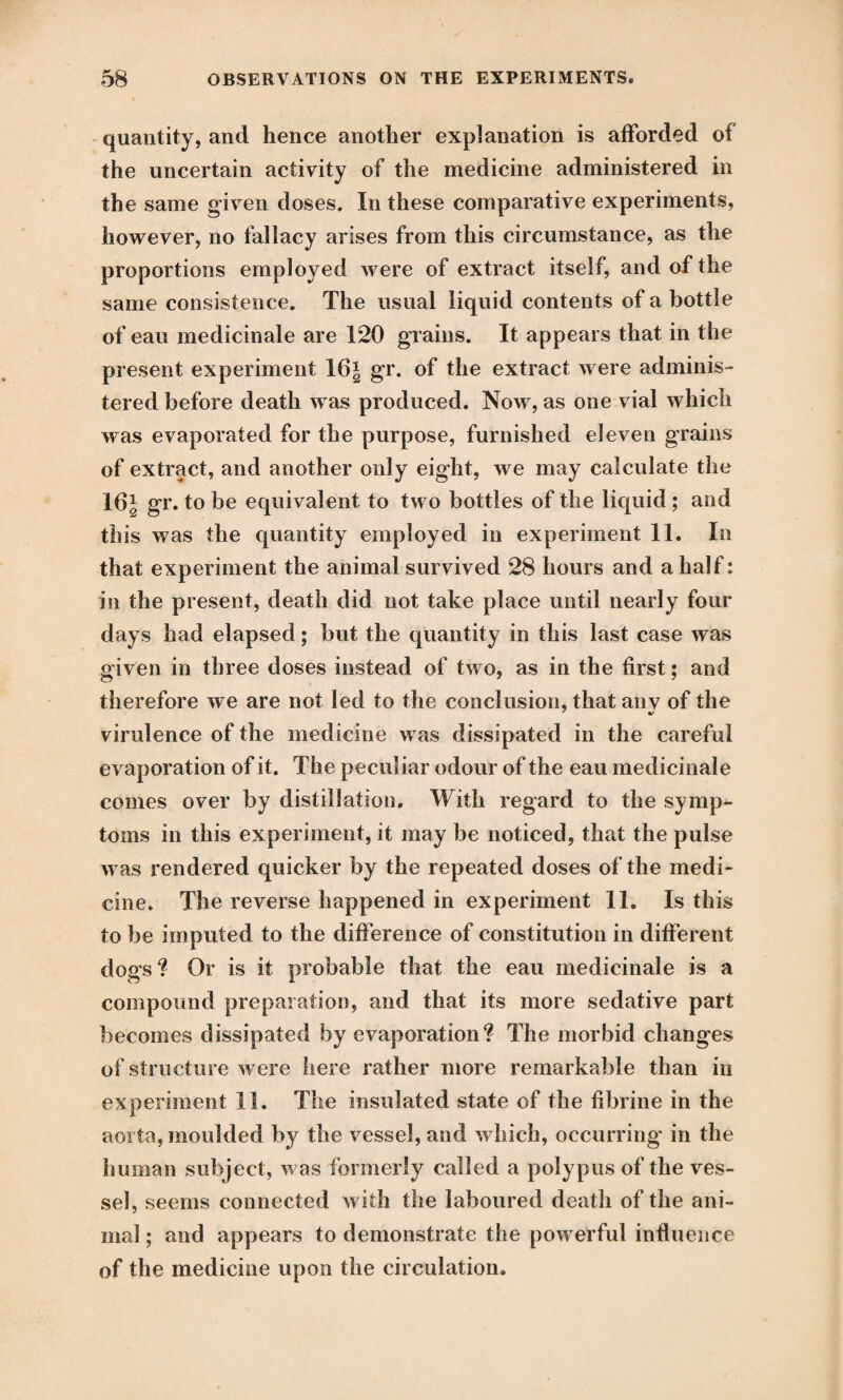 quantity, and hence another explanation is afforded of the uncertain activity of the medicine administered in the same given doses. In these comparative experiments, however, no fallacy arises from this circumstance, as the proportions employed were of extract itself, and of the same consistence. The usual liquid contents of a bottle of eau medicinale are 120 grains. It appears that in the present experiment 16* gr. of the extract were adminis¬ tered before death was produced. Now, as one vial which was evaporated for the purpose, furnished eleven grains of extract, and another only eight, we may calculate the 16J gr. to be equivalent to two bottles of the liquid; and this was the quantity employed in experiment 11. In that experiment the animal survived 28 hours and a half: in the present, death did not take place until nearly four days had elapsed; but the quantity in this last case was given in three doses instead of two, as in the first; and therefore we are not led to the conclusion, that anv of the virulence of the medicine was dissipated in the careful evaporation of it. The peculiar odour of the eau medicinale comes over by distillation. With regard to the symp¬ toms in this experiment, it may be noticed, that the pulse was rendered quicker by the repeated doses of the medi¬ cine. The reverse happened in experiment 11. Is this to be imputed to the difference of constitution in different dogs ? Or is it probable that the eau medicinale is a compound preparation, and that its more sedative part becomes dissipated by evaporation? The morbid changes of structure were here rather more remarkable than in experiment 11. The insulated state of the fibrine in the aorta, moulded by the vessel, and which, occurring in the human subject, was formerly called a polypus of the ves¬ sel, seems connected with the laboured death of the ani¬ mal ; and appears to demonstrate the powerful influence of the medicine upon the circulation*
