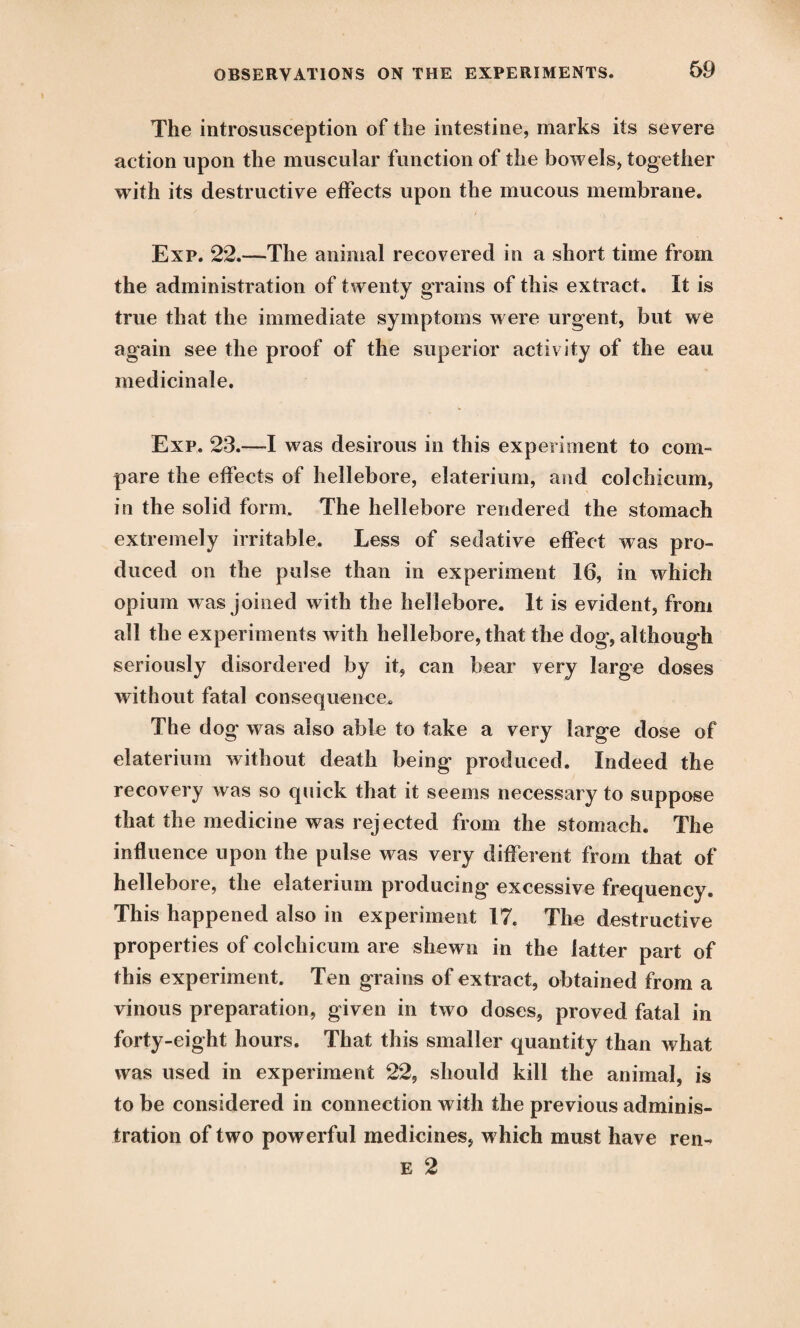 The introsusception of the intestine, marks its severe action upon the muscular function of the bowels, together with its destructive effects upon the mucous membrane. Exp. 22.—The animal recovered in a short time from the administration of twenty grains of this extract. It is true that the immediate symptoms were urgent, but we again see the proof of the superior activity of the eau medicinale. Exp. 23.—I was desirous in this experiment to com- pare the effects of hellebore, elaterium, and colchicum, in the solid form. The hellebore rendered the stomach extremely irritable. Less of sedative effect was pro¬ duced on the pulse than in experiment 16, in which opium w as joined with the hellebore. It is evident, from all the experiments with hellebore, that the dog, although seriously disordered by it, can bear very large doses without fatal consequence. The dog was also able to take a very large dose of elaterium without death being produced. Indeed the recovery was so quick that it seems necessary to suppose that the medicine was rejected from the stomach. The influence upon the pulse was very different from that of hellebore, the elaterium producing excessive frequency. This happened also in experiment 17. The destructive properties of colchicum are shewn in the latter part of this experiment. Ten grains of extract, obtained from a vinous preparation, given in two doses, proved fatal in forty-eight hours. That this smaller quantity than what was used in experiment 22, should kill the animal, is to be considered in connection with the previous adminis¬ tration of two powerful medicines, which must have ren- e 2