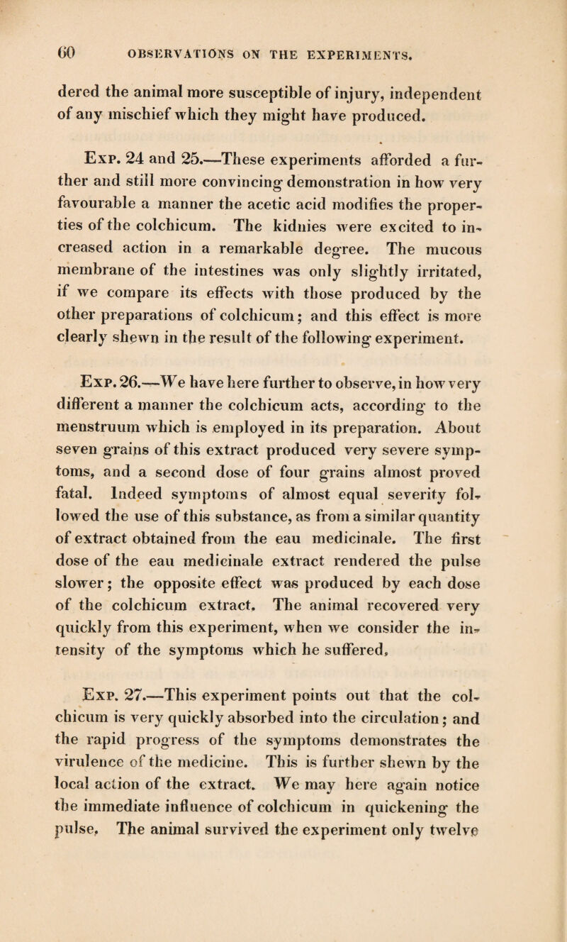 dered the animal more susceptible of injury, independent of any mischief which they might have produced. Exp. 24 and 25.—These experiments afforded a fur¬ ther and still more convincing demonstration in how very favourable a manner the acetic acid modifies the proper¬ ties of the colchicum. The kidnies were excited to in¬ creased action in a remarkable degree. The mucous membrane of the intestines was only slightly irritated, if we compare its effects with those produced by the other preparations of colchicum; and this effect is more clearly shown in the result of the following experiment. Exp. 26.-—We have here further to observe, in how very different a manner the colchicum acts, according to the menstruum which is employed in its preparation. About seven grains of this extract produced very severe symp¬ toms, and a second dose of four grains almost proved fatal. Indeed symptoms of almost equal severity fol¬ lowed the use of this substance, as from a similar quantity of extract obtained from the eau medicinale. The first dose of the eau medicinale extract rendered the pulse slower; the opposite effect was produced by each dose of the colchicum extract. The animal recovered very quickly from this experiment, when we consider the in¬ tensity of the symptoms which he suffered, Exp. 27.—This experiment points out that the col¬ chicum is very quickly absorbed into the circulation; and the rapid progress of the symptoms demonstrates the virulence of the medicine. This is further shewn by the local action of the extract. We may here again notice the immediate influence of colchicum in quickening the pulse. The animal survived the experiment only twelve