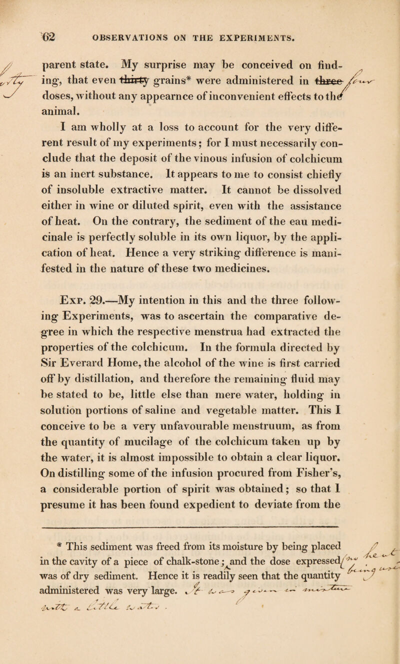 parent state. My surprise may be conceived on find¬ ing, that even thirty grains* were administered in thsee doses, without any appearnce of inconvenient effects totlW animal. I am wholly at a loss to account for the very diffe¬ rent result of my experiments; for I must necessarily con¬ clude that the deposit of the vinous infusion of colchicum is an inert substance. It appears to me to consist chiefly of insoluble extractive matter. It cannot be dissolved either in wine or diluted spirit, even with the assistance of heat. On the contrary, the sediment of the eau medi- cinale is perfectly soluble in its own liquor, by the appli¬ cation of heat. Hence a very striking difference is mani¬ fested in the nature of these two medicines. Exp. 29.—My intention in this and the three follow¬ ing Experiments, was to ascertain the comparative de¬ gree in which the respective menstrua had extracted the properties of the colchicum. In the formula directed by Sir Everard Home, the alcohol of the wine is first carried off by distillation, and therefore the remaining fluid may be stated to be, little else than mere water, holding in solution portions of saline and vegetable matter. This I conceive to be a very unfavourable menstruum, as from the quantity of mucilage of the colchicum taken up by the water, it is almost impossible to obtain a clear liquor. On distilling some of the infusion procured from Fisher’s, a considerable portion of spirit was obtained; so that 1 presume it has been found expedient to deviate from the * This sediment was freed from its moisture by being placed in the cavity of a piece of chalk-stone ;^and the dose expressed^ was of dry sediment. Hence it is readily seen that the quantity administered was very large. t ^ ^ — <—■' r r /■ a! <- 7*7Us <•' -