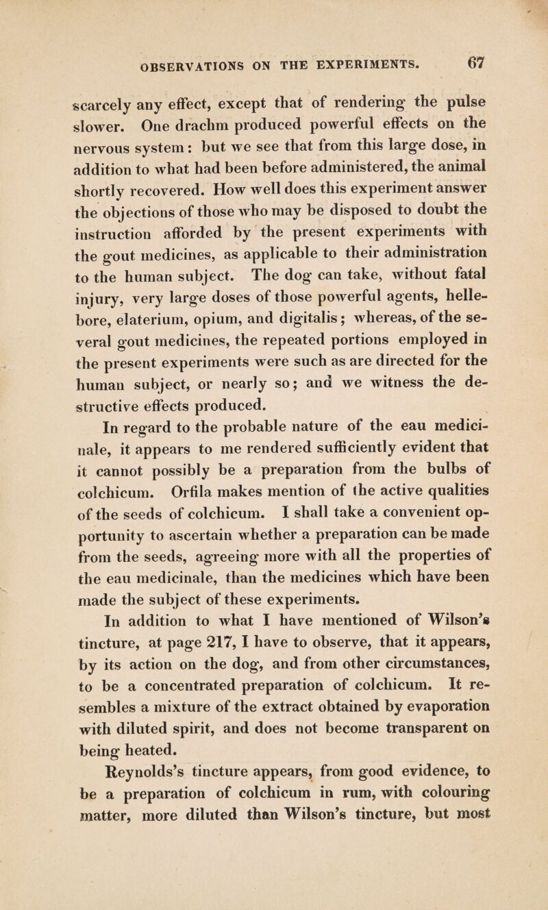 scarcely any effect, except that of rendering the pulse slower. One drachm produced powerful effects on the nervous system: hut we see that from this large dose, in addition to what had been before administered, the animal shortly recovered. How well does this experiment answer w the objections of those who may he disposed to doubt the instruction afforded by the present experiments with the gout medicines, as applicable to their administration to the human subject. The dog can take, without fatal injury, very large doses of those powerful agents, helle¬ bore, elaterium, opium, and digitalis ; whereas, of the se¬ veral gout medicines, the repeated portions employed in the present experiments were such as are directed for the human subject, or nearly so; and we witness the de¬ structive effects produced. In regard to the probable nature of the eau medici- nale, it appears to me rendered sufficiently evident that it cannot possibly be a preparation from the bulbs of colchicum. Orfila makes mention of the active qualities of the seeds of colchicum. I shall take a convenient op¬ portunity to ascertain whether a preparation can be made from the seeds, agreeing more with all the properties of the eau medicinale, than the medicines which have been made the subject of these experiments. In addition to what I have mentioned of Wilson’s tincture, at page 217, I have to observe, that it appears, by its action on the dog, and from other circumstances, to be a concentrated preparation of colchicum. It re¬ sembles a mixture of the extract obtained by evaporation with diluted spirit, and does not become transparent on being heated. Reynolds’s tincture appears, from good evidence, to be a preparation of colchicum in rum, with colouring matter, more diluted than Wilson’s tincture, but most